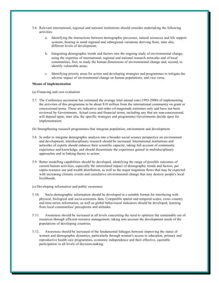 5.6. Relevant international, regional and national institutions should consider undertaking the following
     activities:
         a.   Identifying the interactions between demographic processes, natural resources and life support
              systems, bearing in mind regional and subregional variations deriving from, inter alia,
              different levels of development;

         b.   Integrating demographic trends and factors into the ongoing study of environmental change,
              using the expertise of international, regional and national research networks and of local
              communities, first, to study the human dimensions of environmental change and, second, to
              identify vulnerable areas;

         c.   Identifying priority areas for action and developing strategies and programmes to mitigate the
              adverse impact of environmental change on human populations, and vice versa.
Means of implementation

(a) Financing and cost evaluation

5.7. The Conference secretariat has estimated the average total annual cost (1993-2000) of implementing
     the activities of this programme to be about $10 million from the international community on grant or
     concessional terms. These are indicative and order-of-magnitude estimates only and have not been
     reviewed by Governments. Actual costs and financial terms, including any that are non-concessional,
     will depend upon, inter alia, the specific strategies and programmes Governments decide upon for
     implementation.

(b) Strengthening research programmes that integrate population, environment and development

5.8. In order to integrate demographic analysis into a broader social science perspective on environment
     and development, interdisciplinary research should be increased. International institutions and
     networks of experts should enhance their scientific capacity, taking full account of community
     experience and knowledge, and should disseminate the experience gained in multidisciplinary
     approaches and in linking theory to action.

5.9. Better modelling capabilities should be developed, identifying the range of possible outcomes of
     current human activities, especially the interrelated impact of demographic trends and factors, per
     capita resource use and wealth distribution, as well as the major migration flows that may be expected
     with increasing climatic events and cumulative environmental change that may destroy people's local
     livelihoods.

(c) Developing information and public awareness

5.10.    Socio-demographic information should be developed in a suitable format for interfacing with
     physical, biological and socio-economic data. Compatible spatial and temporal scales, cross-country
     and time-series information, as well as global behavioural indicators should be developed, learning
     from local communities' perceptions and attitudes.

5.11.    Awareness should be increased at all levels concerning the need to optimize the sustainable use of
     resources through efficient resource management, taking into account the development needs of the
     populations of developing countries.

5.12.    Awareness should be increased of the fundamental linkages between improving the status of
     women and demographic dynamics, particularly through women's access to education, primary and
     reproductive health care programmes, economic independence and their effective, equitable
     participation in all levels of decision-making.
 