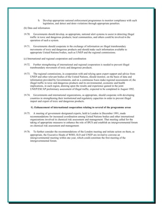 b.   Develop appropriate national enforcement programmes to monitor compliance with such
                  legislation, and detect and deter violations through appropriate penalties.
(b) Data and information

19.70. Governments should develop, as appropriate, national alert systems to assist in detecting illegal
      traffic in toxic and dangerous products; local communities, and others could be involved in the
      operation of such a system.

19.71. Governments should cooperate in the exchange of information on illegal transboundary
      movements of toxic and dangerous products and should make such information available to
      appropriate United Nations bodies, such as UNEP and the regional commissions.

(c) International and regional cooperation and coordination

19.72. Further strengthening of international and regional cooperation is needed to prevent illegal
      transboundary movement of toxic and dangerous products.

19.73. The regional commissions, in cooperation with and relying upon expert support and advice from
      UNEP and other relevant bodies of the United Nations, should monitor, on the basis of data and
      information provided by Governments, and on a continuous basis make regional assessments of, the
      illegal traffic in toxic and dangerous products and its environmental, economic and health
      implications, in each region, drawing upon the results and experience gained in the joint
      UNEP/ESCAP preliminary assessment of illegal traffic, expected to be completed in August 1992.

19.74. Governments and international organizations, as appropriate, should cooperate with developing
      countries in strengthening their institutional and regulatory capacities in order to prevent illegal
      import and export of toxic and dangerous products.

      G. Enhancement of international cooperation relating to several of the programme areas

19.75. A meeting of government-designated experts, held in London in December 1991, made
      recommendations for increased coordination among United Nations bodies and other international
      organizations involved in chemical risk assessment and management. That meeting called for the
      taking of appropriate measures to enhance the role of IPCS and establish an intergovernmental forum
      on chemical risk assessment and management.

19.76. To further consider the recommendations of the London meeting and initiate action on them, as
      appropriate, the Executive Heads of WHO, ILO and UNEP are invited to convene an
      intergovernmental meeting within one year, which could constitute the first meeting of the
      intergovernmental forum.
 