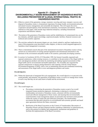 Agenda 21 – Chapter 20
  ENVIRONMENTALLY SOUND MANAGEMENT OF HAZARDOUS WASTES,
   INCLUDING PREVENTION OF ILLEGAL INTERNATIONAL TRAFFIC IN
                     HAZARDOUS WASTES
20.1. Effective control of the generation, storage, treatment, recycling and reuse, transport, recovery and
      disposal of hazardous wastes is of paramount importance for proper health, environmental protection
      and natural resource management, and sustainable development. This will require the active
      cooperation and participation of the international community, Governments and industry. Industry, as
      referred to in this paper, shall include large industrial enterprises, including transnational
      corporations and domestic industry.

20.2. Prevention of the generation of hazardous wastes and the rehabilitation of contaminated sites are the
      key elements, and both require knowledge, experienced people, facilities, financial resources and
      technical and scientific capacities.

20.3. The activities outlined in the present chapter are very closely related to, and have implications for,
      many of the programme areas described in other chapters, so that an overall integrated approach to
      hazardous waste management is necessary.

20.4. There is international concern that part of the international movement of hazardous wastes is being
      carried out in contravention of existing national legislation and international instruments to the
      detriment of the environment and public health of all countries, particularly developing countries.

20.5. In section I of resolution 44/226 of 22 December 1989, the General Assembly requested each
      regional commission, within existing resources, to contribute to the prevention of the illegal traffic in
      toxic and dangerous products and wastes by monitoring and making regional assessments of that
      illegal traffic and its environmental and health implications. The Assembly also requested the
      regional commissions to interact among themselves and cooperate with the United Nations
      Environment Programme (UNEP), with a view to maintaining efficient and coordinated monitoring
      and assessment of the illegal traffic in toxic and dangerous products and wastes.

Overall objective

20.6. Within the framework of integrated life-cycle management, the overall objective is to prevent to the
      extent possible, and minimize, the generation of hazardous wastes, as well as to manage those wastes
      in such a way that they do not cause harm to health and the environment.

Overall targets

20.7. The overall targets are:
             a.     Preventing or minimizing the generation of hazardous wastes as part of an overall
                    integrated cleaner production approach; eliminating or reducing to a minimum
                    transboundary movements of hazardous wastes, consistent with the environmentally
                    sound and efficient management of those wastes; and ensuring that environmentally
                    sound hazardous waste management options are pursued to the maximum extent possible
                    within the country of origin (the self-sufficiency principle). The transboundary
                    movements that take place should be on environmental and economic grounds and based
                    upon agreements between the States concerned;

             b.     Ratification of the Basel Convention on the Control of Transboundary Movements of
                    Hazardous Wastes and their Disposal and the expeditious elaboration of related protocols,
                    such as the protocol on liability and compensation, mechanisms and guidelines to
                    facilitate the implementation of the Basel Convention;
 