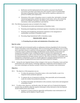 c.   Ratification and full implementation by the countries concerned of the Bamako
                     Convention on the Ban on the Import into Africa and the Control of Transboundary
                     Movement of Hazardous Wastes within Africa and the expeditious elaboration of a
                     protocol on liability and compensation;

                d.   Elimination of the export of hazardous wastes to countries that, individually or through
                     international agreements, prohibits the import of such wastes, such as, the contracting
                     parties to the Bamako Convention, the fourth Lom Convention or other relevant
                     conventions, where such prohibition is provided for.
20.8. The following programme areas are included in this chapter:
                a.   Promoting the prevention and minimization of hazardous waste;

                b.   Promoting and strengthening institutional capacities in hazardous waste management;

                c.   Promoting and strengthening international cooperation in the management of
                     transboundary movements of hazardous wastes;

                d.   Preventing illegal international traffic in hazardous wastes.
                                            PROGRAMME AREAS

                     A. Promoting the prevention and minimization of hazardous waste

Basis for action

20.9. Human health and environmental quality are undergoing continuous degradation by the increasing
      amount of hazardous wastes being produced. There are increasing direct and indirect costs to society
      and to individual citizens in connection with the generation, handling and disposal of such wastes. It
      is therefore crucial to enhance knowledge and information on the economics of prevention and
      management of hazardous wastes, including the impact in relation to the employment and
      environmental benefits, in order to ensure that the necessary capital investment is made available in
      development programmes through economic incentives. One of the first priorities in hazardous waste
      management is minimization, as part of a broader approach to changing industrial processes and
      consumer patterns through pollution prevention and cleaner production strategies.

20.10.      Among the most important factors in these strategies is the recovery of hazardous wastes and their
         tranformation into useful material. Technology application, modification and development of new
         low-waste t echnologies are therefore currently a central focus of hazardous waste minimization.

Objectives

20.11.     The objectives of this programme area are:
                a.   To reduce the generation of hazardous wastes, to the extent feasible, as part of an
                     integrated cleaner production approach;

                b.   To optimize the use of materials by utilizing, where practicable and environmentally
                     sound, the residues from production processes;

                c.   To enhance knowledge and information on the economics of prevention and management
                     of hazardous wastes.
20.12.     To achieve those objectives, and thereby reduce the impact and cost of industrial development,
         countries that can afford to adopt the requisite technologies without detriment to their development
         should establish policies that include:
                a.   Integration of cleaner production approaches and hazardous waste minimization in all
                     planning, and the adoption of specific goals;
 