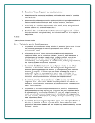 b.   Promotion of the use of regulatory and market mechanisms;

             c.   Establishment of an intermediate goal for the stabilization of the quantity of hazardous
                  waste generated;

             d.   Establishment of long-term programmes and policies including targets where appropriate
                  for reducing the amount of hazardous waste produced per unit of manufacture;

             e.   Achievement of a qualitative improvement of waste streams, mainly through activities
                  aimed at reducing their hazardous characteristics;

             f.   Facilitation of the establishment of cost-effective policies and approaches to hazardous
                  waste prevention and management, taking into consideration the state of development of
                  each country.
Activities

(a) Management-related activities

20.13.   The following activities should be undertaken:
             a.   Governments should establish or modify standards or purchasing specifications to avoid
                  discrimination against recycled materials, provided that those materials are
                  environmentally sound;

             b.   Governments, according to their possibilities and with the help of multilateral
                  cooperation, should provide economic or regulatory incentives, where appropriate, to
                  stimulate industrial innovation towards cleaner production methods, to encourage
                  industry to invest in preventive and/or recycling technologies so as to ensure
                  environmentally sound management of all hazardous wastes, including recyclable wastes,
                  and to encourage waste minimization investments;

             c.   Governments should int ensify research and development activities on cost-effective
                  alternatives for processes and substances that currently result in the generation of
                  hazardous wastes that pose particular problems for environmentally sound disposal or
                  treatment, the possibility of ultimate phase-out of those substances that present an
                  unreasonable or otherwise unmanageable risk and are toxic, persistent and bio-
                  accumulative to be considered as soon as practicable. Emphasis should be given to
                  alternatives that could be economically accessible to developing countries;

             d.   Governments, according to their capacities and available resources and with the
                  cooperation of the United Nations and other relevant organizations and industries, as
                  appropriate, should support the establishment of domestic facilities to handle hazardous
                  wastes of domestic origin;

             e.   Governments of developed countries should promote the transfer of environmentally
                  sound technologies and know-how on clean technologies and low-waste production to
                  developing countries in conformity with chapter 34, which will bring about changes to
                  sustain innovation. Governments should cooperate with industry to develop guidelines
                  and codes of conduct, where appropriate, leading to cleaner production through sectoral
                  trade industry associations;

             f.   Governments should encourage industry to treat, recycle, reuse and dispose of wastes at
                  the source of generation, or as close as possible thereto, whenever hazardous waste
                  generation is unavoidable and when it is both economically and environmentally efficient
                  for industry to do so;
 