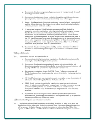g.   Governments should encourage technology assessments, for example through the use of
                     technology assessment centres;

                h.   Governments should promote cleaner production through the establishment of centres
                     providing training and information on environmentally sound technologies;

                i.   Industry should establish environmental management systems, including environmental
                     auditing of its production or distribution sites, in order to identify where the installation
                     of cleaner production methods is needed;

                j.   A relevant and competent United Nations organization should take the lead, in
                     cooperation with other organizations, to develop guidelines for estimating the costs and
                     benefits of various approaches to the adoption of cleaner production and waste
                     minimization and environmentally sound management of hazardous wastes, including
                     rehabilitation of contaminated sites, taking into account, where appropriate, the report of
                     the 1991 Nairobi meeting of government -designated experts on an international strategy
                     and an action programme, including technical guidelines for the environmentally sound
                     management of hazardous wastes; in particular in the context of the work of the Basel
                     Convention, being developed under the UNEP secretariat;

                k.   Governments should establish regulations that lay down the ultimate responsibility of
                     industries for environmentally sound disposal of the hazardous wastes their activities
                     generate.
(b) Data and information

20.14.     The following activities should be undertaken:
                a.   Governments, assisted by international organizations, should establish mechanisms for
                     assessing the value of existing information systems;

                b.   Governments should establish nationwide and regional information collection and
                     dissemination clearing-houses and networks that are easy for Government institutions and
                     industry and other non-governmental organizations to access and use;

                c.   International organizations, through the UNEP Cleaner Production programme and
                     ICPIC, should extend and strengthen existing systems for collection of cleaner production
                     information;

                d.   All United Nations organs and organizations should promote the use and dissemination of
                     information collected through the Cleaner Production network;

                e.   OECD should, in cooperation with other organizations, undertake a comprehensive
                     survey of, and disseminate information on, experiences of member countries in adopting
                     economic regulatory schemes and incentive mechanisms for hazardous waste
                     management and for the use of clean technologies that prevent such waste from being
                     generated;

                f.   Governments should encourage industries to be transparent in their operations and
                     provide relevant information to the communities that might be affected by the generation,
                     management and disposal of hazardous wastes.
(c) International and regional cooperation and coordination

20.15.      International/regional cooperation should encourage the ratification by States of the Basel and
         Bamako Conventions and promote the implementation of those Conventions. Regional cooperation
         will be necessary for the development of similar conventions in regions other than Africa, if so
         required. In addition there is a need for effective coordination of international regional and national
 