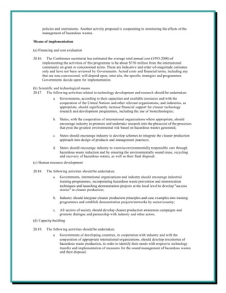 policies and instruments. Another activity proposed is cooperating in monitoring the effects of the
         management of hazardous wastes.

Means of implementation

(a) Financing and cost evaluation

20.16.      The Conference secretariat has estimated the average total annual cost (1993-2000) of
         implementing the activities of this programme to be about $750 million from the international
         community on grant or concessional terms. These are indicative and order-of-magnitude estimates
         only and have not been reviewed by Governments. Actual costs and financial terms, including any
         that are non-concessional, will depend upon, inter alia, the specific strategies and programmes
         Governments decide upon for implementation.

(b) Scientific and technological means
20.17. The following activities related to technology development and research should be undertaken:
                a.   Governments, according to their capacities and available resources and with the
                     cooperation of the United Nations and other relevant organizations, and industries, as
                     appropriate, should significantly increase financial support for cleaner technology
                     research and development programmes, including the use of biotechnologies;

                b.   States, with the cooperation of international organizations where appropriate, should
                     encourage industry to promote and undertake research into the phase-out of the processes
                     that pose the greatest environmental risk based on hazardous wastes generated;

                c.   States should encourage industry to develop schemes to integrate the cleaner production
                     approach into design of products and management practices;

                d.   States should encourage industry to exercise environmentally responsible care through
                     hazardous waste reduction and by ensuring the environmentally sound reuse, recycling
                     and recovery of hazardous wastes, as well as their final disposal.
(c) Human resource development

20.18.     The following activities should be undertaken:
                a.   Governments, international organizations and industry should encourage industrial
                     training programmes, incorporating hazardous waste prevention and minimization
                     techniques and launching demonstration projects at the local level to develop "success
                     stories" in cleaner production;

                b.   Industry should integrate cleaner production principles and case examples into training
                     programmes and establish demonstration projects/networks by sector/country;

                c.   All sectors of society should develop cleaner production awareness campaigns and
                     promote dialogue and partnership with industry and other actors.
(d) Capacity-building

20.19.     The following activities should be undertaken:
                a.   Governments of developing countries, in cooperation with industry and with the
                     coop eration of appropriate international organizations, should develop inventories of
                     hazardous waste production, in order to identify their needs with respect to technology
                     transfer and implementation of measures for the sound management of hazardous wastes
                     and their disposal;
 
