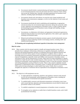 b.   Governments should include in national planning and legislation an integrated approach
                     to environmental protection, driven by prevention and source reduction criteria, taking
                     into account the "polluter pays" principle, and adopt programmes for hazardous waste
                     reduction, including targets and adequate environmental control;

                c.   Governments should work with industry on sector-by-sector cleaner production and
                     hazardous waste minimization campaigns, as well as on the reduction of such wastes and
                     other emissions;

                d.   Governments should take the lead in establishing and strengthening, as appropriate,
                     national procedures for environmental impact assessment, taking into acount the cradle-
                     to-grave approach to the management of hazardous wastes, in order to identify options
                     for minimizing the generation of hazardous wastes, through safer handling, storage,
                     disposal and destruction;

                e.   Governments, in collaboration with industry and appropriate international organizations,
                     should develop procedures for monitoring the application of the cradle to grave approach,
                     including environmental audits;

                f.   Bilateral and multilateral development assistance agencies should substantially increase
                     funding for cleaner technology transfer to developing countries, including small- and
                     medium-sized enterprises.
         B. Promoting and strengthening institutional capacities in hazardous waste management

Basis for action

20.20.      Many countries lack the national capacity to handle and manage hazardous wastes. This is
         primarily due to inadequat e infrastructure, deficiencies in regulatory frameworks, insufficient
         education and training programmes and lack of coordination between the different ministries and
         institutions involved in various aspects of waste management. In addition, there is a lack of
         knowledge about environmental contamination and pollution and the associated health risk from the
         exposure of populations, especially women and children, and ecosystems to hazardous wastes;
         assessment of risks; and the characteristics of wastes. Steps need to be taken immediately to identify
         populations at high risk and to take remedial measures, where necessary. One of the main priorities in
         ensuring environmentally sound management of hazardous wastes is to provide awareness, education
         and training programmes covering all levels of society. There is also a need to undertake research
         programmes to understand the nature of hazardous wastes, to identify their potential environmental
         effects and to develop technologies to safely handle those wastes. Finally, there is a need to
         strengthen the capacities of institutions that are responsible for the management of hazardous wastes.

Objectives

20.21.     The objectives in this programme area are:
                a.   To adopt appropriate coordinating, legislative and regulatory measures at the national
                     level for the environmentally sound management of hazardous wastes, including the
                     implementation of international and regional conventions;

                b.   To establish public awareness and information programmes on hazardous waste issues
                     and to ensure that basic education and training programmes are provided for industry and
                     government workers in all countries;

                c.   To establish comprehensive research programmes on hazardous wastes in countries;

                d.   To strengthen service industries to enable them to handle hazardous wastes, and to build
                     up international networking;
 