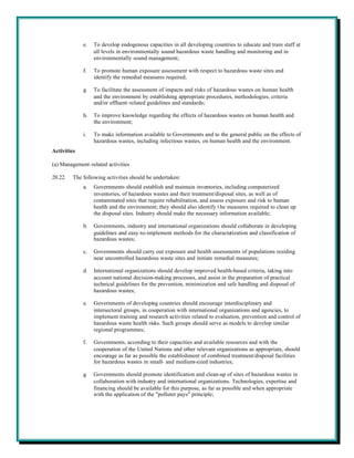 e.   To develop endogenous capacities in all developing countries to educate and train staff at
                  all levels in environmentally sound hazardous waste handling and monitoring and in
                  environmentally sound management;

             f.   To promote human exposure assessment with respect to hazardous waste sites and
                  identify the remedial measures required;

             g.   To facilitate the assessment of impacts and risks of hazardous wastes on human health
                  and the environment by establishing appropriate procedures, methodologies, criteria
                  and/or effluent-related guidelines and standards;

             h.   To improve knowledge regarding the effects of hazardous wastes on human health and
                  the environment;

             i.   To make information available to Governments and to the general public on the effects of
                  hazardous wastes, including infectious wastes, on human health and the environment.
Activities

(a) Management-related activities

20.22.   The following activities should be undertaken:
             a.   Governments should establish and maintain inventories, including computerized
                  inventories, of hazardous wastes and their treatment/disposal sites, as well as of
                  contaminated sites that require rehabilitation, and assess exposure and risk to human
                  health and the environment; they should also identify t he measures required to clean up
                  the disposal sites. Industry should make the necessary information available;

             b.   Governments, industry and international organizations should collaborate in developing
                  guidelines and easy-to-implement methods for the characterization and classification of
                  hazardous wastes;

             c.   Governments should carry out exposure and health assessments of populations residing
                  near uncontrolled hazardous waste sites and initiate remedial measures;

             d.   International organizations should develop improved health-based criteria, taking into
                  account national decision-making processes, and assist in the preparation of practical
                  technical guidelines for the prevention, minimization and safe handling and disposal of
                  hazardous wastes;

             e.   Governments of developing countries should encourage interdisciplinary and
                  intersectoral groups, in cooperation with international organizations and agencies, to
                  implement training and research activities related to evaluation, prevention and control of
                  hazardous waste health risks. Such groups should serve as models to develop similar
                  regional programmes;

             f.   Governments, according to their capacities and available resources and with the
                  cooperation of the United Nations and other relevant organizations as appropriate, should
                  encourage as far as possible the establishment of combined treatment/disposal facilities
                  for hazardous wastes in small- and medium-sized industries;

             g.   Governments should promote identification and clean-up of sites of hazardous wastes in
                  collaboration with industry and international organizations. Technologies, expertise and
                  financing should be available for this purpose, as far as possible and when appropriate
                  with the application of the "polluter pays" principle;
 
