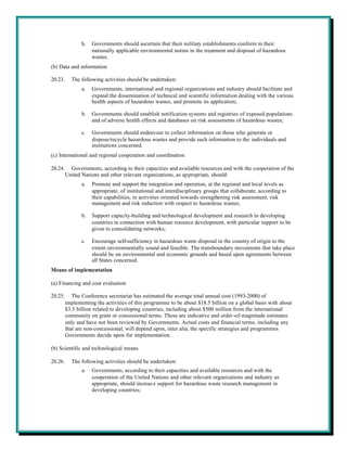 h.   Governments should ascertain that their military establishments conform to their
                     nationally applicable environmental norms in the treatment and disposal of hazardous
                     wastes.
(b) Data and information

20.23.     The following activities should be undertaken:
                a.   Governments, international and regional organizations and industry should facilitate and
                     expand the dissemination of technical and scientific information dealing with the various
                     health aspects of hazardous wastes, and promote its application;

                b.   Governments should establish notification systems and registries of exposed populations
                     and of adverse health effects and databases on risk assessments of hazardous wastes;

                c.   Governments should endeavour to collect information on those who generate or
                     dispose/recycle hazardous wastes and provide such information to the individuals and
                     institutions concerned.
(c) International and regional cooperation and coordination

20.24.     Governments, according to their capacities and available resources and with the cooperation of the
         United Nations and other relevant organizations, as appropriate, should:
                a.   Promote and support the integration and operation, at the regional and local levels as
                     appropriate, of institutional and interdisciplinary groups that collaborate, according to
                     their capabilities, in activities oriented towards strengthening risk assessment, risk
                     management and risk reduction with respect to hazardous wastes;

                b.   Support capacity-building and technological development and research in developing
                     countries in connection with human resource development, with particular support to be
                     given to consolidating networks;

                c.   Encourage self-sufficiency in hazardous waste disposal in the country of origin to the
                     extent environmentally sound and feasible. The transboundary movements that take place
                     should be on environmental and economic grounds and based upon agreements between
                     all States concerned.
Means of implementation

(a) Financing and cost evaluation

20.25.      The Conference secretariat has estimated the average total annual cost (1993-2000) of
         implementing the activities of this programme to be about $18.5 billion on a global basis with about
         $3.5 billion related to developing countries, including about $500 million from the international
         community on grant or concessional terms. These are indicative and order-of-magnitude estimates
         only and have not been reviewed by Governments. Actual costs and financial terms, including any
         that are non-concessional, will depend upon, inter alia, the specific strategies and programmes
         Governments decide upon for implementation.

(b) Scientific and technological means

20.26.     The following activities should be undertaken:
                a.   Governments, according to their capacities and available resources and with the
                     cooperation of the United Nations and other relevant organizations and industry as
                     appropriate, should increas e support for hazardous waste research management in
                     developing countries;
 