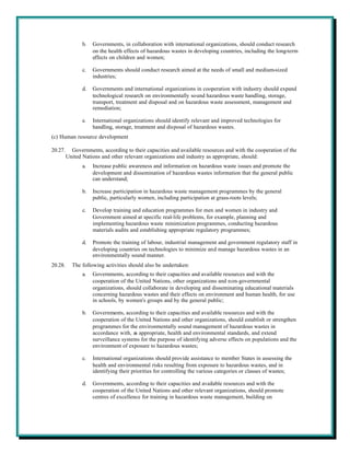 b.   Governments, in collaboration with international organizations, should conduct research
                     on the health effects of hazardous wastes in developing countries, including the long-term
                     effects on children and women;

                c.   Governments should conduct research aimed at the needs of small and medium-sized
                     industries;

                d.   Governments and international organizations in cooperation with industry should expand
                     technological research on environmentally sound hazardous waste handling, storage,
                     transport, treatment and disposal and on hazardous waste assessment, management and
                     remediation;

                e.   International organizations should identify relevant and improved technologies for
                     handling, storage, treatment and disposal of hazardous wastes.
(c) Human resource development

20.27.     Governments, according to their capacities and available resources and with the cooperation of the
         United Nations and other relevant organizations and industry as appropriate, should:
                a.   Increase public awareness and information on hazardous waste issues and promote the
                     development and dissemination of hazardous wastes information that the general public
                     can understand;

                b.   Increase participation in hazardous waste management programmes by the general
                     public, particularly women, including participation at grass-roots levels;

                c.   Develop training and education programmes for men and women in industry and
                     Government aimed at specific real-life problems, for example, planning and
                     implementing hazardous waste minimization programmes, conducting hazardous
                     materials audits and establishing appropriate regulatory programmes;

                d.   Promote the training of labour, industrial management and government regulatory staff in
                     developing countries on technologies to minimize and manage hazardous wastes in an
                     environmentally sound manner.
20.28.     The following activities should also be undertaken:
                a.   Governments, according to their capacities and available resources and with the
                     cooperation of the United Nations, other organizations and non-governmental
                     organizations, should collaborate in developing and disseminating educational materials
                     concerning hazardous wastes and their effects on environment and human health, for use
                     in schools, by women's groups and by the general public;

                b.   Governments, according to their capacities and available resources and with the
                     cooperation of the United Nations and other organizations, should establish or strengthen
                     programmes for the environmentally sound management of hazardous wastes in
                     accordance with, as appropriate, health and environmental standards, and extend
                     surveillance systems for the purpose of identifying adverse effects on populations and the
                     environment of exposure to hazardous wastes;

                c.   International organizations should provide assistance to member States in assessing the
                     health and environmental risks resulting from exposure to hazardous wastes, and in
                     identifying their priorities for controlling the various categories or classes of wastes;

                d.   Governments, according to their capacities and available resources and with the
                     cooperation of the United Nations and other relevant organizations, should promote
                     centres of excellence for training in hazardous waste management, building on
 