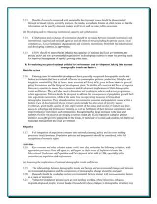 5.13.    Results of research concerned with sustainable development issues should be disseminated
     through technical reports, scientific journals, the media, workshops, forums or other means so that the
     information can be used by decision makers at all levels and increase public awareness.

(d) Developing and/or enhancing institutional capacity and collaboration

5.14.    Collaboration and exchange of information should be increased between research institutions and
     international, regional and national agencies and all other sectors (including the private sector, local
     communities, non-governmental organizations and scientific institutions) from both the industrialized
     and developing countries, as appropriate.

5.15.     Efforts should be intensified to enhance the capacities of national and local governments, the
     private sector and non-governmental organizations in developing countries to meet the growing needs
     for improved management of rapidly growing urban areas.

 B. Formulating integrated national policies for environment and development, taking into account
                                 demographic trends and factors
Basis for action

5.16.     Existing plans for sustainable development have generally recognized demographic trends and
     factors as elements that have a critical influence on consumption patterns, production, lifestyles and
     long-term sustainability. But in future, more attention will have to be given to these issues in general
     policy formulation and the design of development plans. To do this, all countries will have to improve
     their own capacities to assess the environment and development implications of their demographic
     trends and factors. They will also need to formulate and implement policies and action programmes
     where appropriate. Policies should be designed to address the consequences of population growth built
     into population momentum, while at the same time incorporating measures to bring about
     demographic transition. They should combine environmental concerns and population issues within a
     holistic view of development whose primary goals include the alleviation of poverty; secure
     livelihoods; good health; quality of life; improvement of the status and income of women and their
     access to schooling and professional training, as well as fulfilment of their personal aspirations; and
     empowerment of individuals and communities. Recognizing that large increases in the size and
     number of cities will occur in developing countries under any likely population scenario, greater
     attention should be given to preparing for the needs, in particular of women and children, for improved
     municipal management and local government.

Objective

5.17.    Full integration of population concerns into national planning, policy and decision-making
     processes should continue. Population policies and programmes should be considered, with full
     recognition of women's rights.

Activities
5.18.    Governments and other relevant actors could, inter alia, undertake the following activities, with
     appropriate assistance from aid agencies, and report on their status of implementation to the
     International Conference on Population and Development to be held in 1994, especially to its
     committee on population and environment.

(a) Assessing the implications of national demographic trends and factors

5.19.     The relationships between demographic trends and factors and environmental change and between
     environmental degradation and the components of demographic change should be analysed.
5.20.     Research should be conducted on how environmental factors interact with socio-economic factors
     as a cause of migration.
5.21.     Vulnerable population groups (such as rural landless workers, ethnic minorities, refugees,
     migrants, displaced people, women heads of household) whose changes in demographic structure may
 