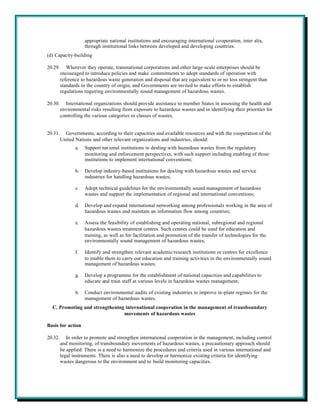 appropriate national institutions and encouraging international cooperation, inter alia,
                     through institutional links between developed and developing countries.
(d) Capacity-building

20.29.      Wherever they operate, transnational corporations and other large-scale enterprises should be
         encouraged to introduce policies and make commitments to adopt standards of operation with
         reference to hazardous waste generation and disposal that are equivalent to or no less stringent than
         standards in the country of origin, and Governments are invited to make efforts to establish
         regulations requiring environmentally sound management of hazardous wastes.

20.30.     International organizations should provide assistance to member States in assessing the health and
         environmental risks resulting from exposure to hazardous wastes and in identifying their priorities for
         controlling the various categories or classes of wastes.


20.31.     Governments, according to their capacities and available resources and with the cooperation of the
         United Nations and other relevant organizations and industries, should:
                a.   Support nat ional institutions in dealing with hazardous wastes from the regulatory
                     monitoring and enforcement perspectives, with such support including enabling of those
                     institutions to implement international conventions;

                b.   Develop industry-based institutions for dealing with hazardous wastes and service
                     industries for handling hazardous wastes;

                c.   Adopt technical guidelines for the environmentally sound management of hazardous
                     wastes and support the implementation of regional and international conventions;

                d.   Develop and expand international networking among professionals working in the area of
                     hazardous wastes and maintain an information flow among countries;

                e.   Assess the feasibility of establishing and operating national, subregional and regional
                     hazardous wastes treatment centres. Such centres could be used for education and
                     training, as well as for facilitation and promotion of the transfer of technologies for the
                     environmentally sound management of hazardous wastes;

                f.   Identify and strengthen relevant academic/research institutions or centres for excellence
                     to enable them to carry out education and training activities in the environmentally sound
                     management of hazardous wastes;

                g.   Develop a programme for the establishment of national capacities and capabilities to
                     educate and train staff at various levels in hazardous wastes management;

                h.   Conduct environmental audits of existing industries to improve in-plant regimes for the
                     management of hazardous wastes.
  C. Promoting and strengthening international cooperation in the management of transboundary
                                movements of hazardous wastes

Basis for action

20.32.      In order to promote and strengthen international cooperation in the management, including control
         and monitoring, of transboundary movements of hazardous wastes, a precautionary approach should
         be applied. There is a need to harmonize the procedures and criteria used in various international and
         legal instruments. There is also a need to develop or harmonize existing criteria for identifying
         wastes dangerous to the environment and to build monitoring capacities.
 