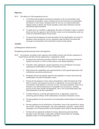 Objectives

20.33.     The objectives of this programme area are:
                a.   To facilitate and strengthen international cooperation in the environmentally sound
                     management of hazardous wastes, including control and monitoring of transboundary
                     movements of such wastes, including wastes for recovery, by using internationally
                     adopted criteria to identify and classify hazardous wastes and to harmonize relevant
                     international legal instruments;

                b.   To adopt a ban on or prohibit, as appropriate, the export of hazardous wastes to countries
                     that do not have the capacity to deal with those wastes in an environmentally sound way
                     or that have banned the import of such wastes;

                c.   To promote the development of control procedures for the transboundary movement of
                     hazardous wastes destined for recovery operations under the Basel Convention that
                     encourage environmentally and economically sound recycling options.
Activities

(a) Management-related activities

Strengthening and harmonizing criteria and regulations

20.34.     Governments, according to their capacities and available resources and with the cooperation of
         United Nations and other relevant organizations, as appropriate, should:
                a.   Incorporate the notification procedure called for in the Basel Convention and relevant
                     regional conventions, as well as in their annexes, into national legislation;

                b.   Formulate, where appropriate, regional agreements such as the Bamako Convention
                     regulating the transboundary movement of hazardous wastes;

                c.   Help promote the compatibility and comp lementarity of such regional agreements with
                     international conventions and protocols;

                d.   Strengthen national and regional capacities and capabilities to monitor and control the
                     transboundary movement of hazardous wastes;

                e.   Promote the development of clear criteria and guidelines, within the framework of the
                     Basel Convention and regional conventions, as appropriate, for environmentally and
                     economically sound operation in resource recovery, recycling reclamation, direct use or
                     alternative uses and for determination of acceptable recovery practices, including
                     recovery levels where feasible and appropriate, with a view to preventing abuses and
                     false presentation in the above operations;

                f.   Consider setting up, at national and regional levels, as appropriate, systems for
                     monitoring and surveillance of the transboundary movements of hazardous wastes;

                g.   Develop guidelines for the assessment of environmentally sound treatment of hazardous
                     wastes;

                h.   Develop guidelines for the identification of hazardous wastes at the national level, taking
                     into account existing internationally - and, where appropriate, regionally - agreed criteria
                     and prepare a list of hazard profiles for the hazardous wastes listed in national legislation;

                i.   Develop and use appropriate methods for testing, characterizing and classifying
                     hazardous wastes and adopt or adapt safety standards and principles for managing
                     hazardous wastes in an environmentally sound way.
 