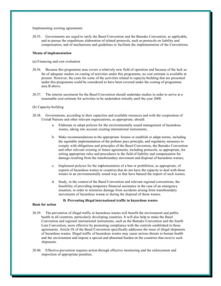 Implementing existing agreements

20.35.     Governments are urged to ratify the Basel Convention and the Bamako Convention, as applicable,
         and to pursue the expeditious elaboration of related protocols, such as protocols on liability and
         compensation, and of mechanisms and guidelines to facilitate the implementation of the Conventions.

Means of implementation

(a) Financing and cost evaluation

20.36.      Because this programme area covers a relatively new field of operation and because of the lack so
         far of adequate studies on costing of activities under this programme, no cost estimate is available at
         present. However, the costs for some of the activities related to capacity-building that are presented
         under this programme could be considered to have been covered under the costing of programme
         area B above.

20.37.      The interim secretariat for the Basel Convention should undertake studies in order to arrive at a
         reasonable cost estimate for activities to be undertaken initially until the year 2000.

(b) Capacity-building

20.38.     Governments, according to their capacities and available resources and with the cooperation of
         United Nations and other relevant organizations, as appropriate, should:
                a.   Elaborate or adopt policies for the environmentally sound management of hazardous
                     wastes, taking into account existing international instruments;

                b.   Make recommendations to the appropriate forums or establish or adapt norms, including
                     the equitable implementation of the polluter pays principle, and regulatory measures to
                     comply with obligations and principles of the Basel Convention, the Bamako Convention
                     and other relevant existing or future agreements, including protocols, as appropriate, for
                     setting appropriate rules and procedures in the field of liability and compensation for
                     damage resulting from the transboundary movement and disposal of hazardous wastes;

                c.   Implement policies for the implementation of a ban or prohibition, as appropriate, of
                     exports of hazardous wastes to countries that do not have the capacity to deal with those
                     wastes in an environmentally sound way or that have banned the import of such wastes;

                d.   Study, in the context of the Basel Convention and relevant regional conventions, the
                     feasibility of providing temporary financial assistance in the case of an emergency
                     situation, in order to minimize damage from accidents arising from transboundary
                     movements of hazardous wastes or during the disposal of those wastes.
                        D. Preventing illegal international traffic in hazardous wastes
Basis for action

20.39.      The prevention of illegal traffic in hazardous wastes will benefit the environment and public
         health in all countries, particularly developing countries. It will also help to make the Basel
         Convention and regional international instruments, such as the Bamako Convention and the fourth
         Lom Convention, more effective by promoting compliance with the controls established in those
         agreements. Article IX of the Basel Convention specifically addresses the issue of illegal shipments
         of hazardous wastes. Illegal traffic of hazardous wastes may cause serious threats to human health
         and the environment and impose a special and abnormal burden on the countries that receive such
         shipments.

20.40.     Effective prevention requires action through effective monitoring and the enforcement and
         imposition of appropriate penalties.
 