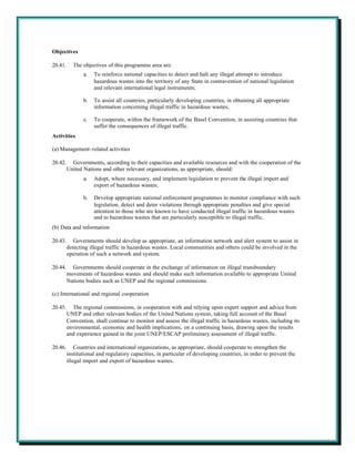 Objectives

20.41.     The objectives of this programme area are:
                a.   To reinforce national capacities to detect and halt any illegal attempt to introduce
                     hazardous wastes into the territory of any State in contravention of national legislation
                     and relevant international legal instruments;

                b.   To assist all countries, particularly developing countries, in obtaining all appropriate
                     information concerning illegal traffic in hazardous wastes;

                c.   To cooperate, within the framework of the Basel Convention, in assisting countries that
                     suffer the consequences of illegal traffic.
Activities

(a) Management-related activities

20.42.     Governments, according to their capacities and available resources and with the cooperation of the
         United Nations and other relevant organizations, as appropriate, should:
                a.   Adopt, where necessary, and implement legislation to prevent the illegal import and
                     export of hazardous wastes;

                b.   Develop appropriate national enforcement programmes to monitor compliance with such
                     legislation, detect and deter violations through appropriate penalties and give special
                     attention to those who are known to have conducted illegal traffic in hazardous wastes
                     and to hazardous wastes that are particularly susceptible to illegal traffic.
(b) Data and information

20.43.      Governments should develop as appropriate, an information network and alert system to assist in
         detecting illegal traffic in hazardous wastes. Local communities and others could be involved in the
         operation of such a network and system.

20.44.     Governments should cooperate in the exchange of information on illegal transboundary
         movements of hazardous wastes and should make such information available to appropriate United
         Nations bodies such as UNEP and the regional commissions.

(c) International and regional cooperation

20.45.     The regional commissions, in cooperation with and relying upon expert support and advice from
         UNEP and other relevant bodies of the United Nations system, taking full account of the Basel
         Convention, shall continue to monitor and assess the illegal traffic in hazardous wastes, including its
         environmental, economic and health implications, on a continuing basis, drawing upon the results
         and experience gained in the joint UNEP/ESCAP preliminary assessment of illegal traffic.

20.46.       Countries and international organizations, as appropriate, should cooperate to strengthen the
         institutional and regulatory capacities, in particular of developing countries, in order to prevent the
         illegal import and export of hazardous wastes.
 