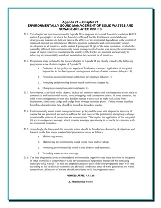 Agenda 21 – Chapter 21
   ENVIRONMENTALLY SOUND MANAGEMENT OF SOLID WASTES AND
                  SEWAGE-RELATED ISSUES
21.1. This chapter has been incorporated in Agenda 21 in response to General Assembly resolution 44/228,
      section I, paragraph 3, in which the Assembly affirmed that the Conference should elaborate
      strategies and measures to halt and reverse the effects of environmental degradation in the context of
      increased national and international efforts to promote sustainable and environmentally sound
      development in all countries, and to section I, paragraph 12 (g), of the same resolution, in which the
      Assembly affirmed that environmentally sound management of wastes was among the environmental
      issues of major concern in maintaining the quality of the Earth's environment and especially in
      achieving environmentally sound and sustainable development in all countries.

21.2. Programme areas included in the present chapter of Agenda 21 are closely related to the following
      programme areas of other chapters of Agenda 21:
             a.   Protection of the quality and supply of freshwater resources: application of integrated
                  approaches to the development, management and use of water resources (chapter 18);

             b.   Promoting sustainable human settlement development (chapter 7);

             c.   Protecting and promoting human health conditions (chapter 6);

             d.   Changing consumption patterns (chapter 4).
21.3. Solid wastes, as defined in this chapter, include all domestic refuse and non-hazardous wastes such as
      commercial and institutional wastes, street sweepings and construction debris. In some countries, the
      solid wastes management system also handles human wastes such as night -soil, ashes from
      incinerators, septic tank sludge and sludge from sewage treatment plants. If these wastes manifest
      hazardous characteristics they should be treated as hazardous wastes.

21.4. Environmentally sound waste management must go beyond the mere safe disposal or recovery of
      wastes that are generated and seek to address the root cause of the problem by attempting to change
      unsustainable patterns of production and consumption. This implies the application of the integrated
      life cycle management concept, which presents a unique opportunity to reconcile development with
      environmental protection.

21.5. Accordingly, the framework for requisite action should be founded on a hierarchy of objectives and
      focused on the four major waste-related programme areas, as follows:
             a.   Minimizing wastes;

             b.   Maximiz ing environmentally sound waste reuse and recycling;

             c.   Promoting environmentally sound waste disposal and treatment;

             d.   Extending waste service coverage.
21.6. The four programme areas are interrelated and mutually supportive and must therefore be integrated
      in order to provide a comprehensive and environmentally responsive framework for managing
      municipal solid wastes. The mix and emphasis given to each of the four programme areas will vary
      according to the local socio-economic and physical conditions, rates of waste generation and waste
      composition. All sectors of society should participate in all the programme areas.

                                         PROGRAMME AREAS

                                           A. Minimizing wastes
 