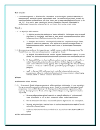 Basis for action

21.7. Unsustainable patterns of production and consumption are increasing the quantities and variety of
      environmentally persistent wastes at unprecedented rates. The trend could significantly increase the
      quantities of wastes produced by the end of the century and increase quantities four to fivefold by the
      year 2025. A preventive waste management approach focused on changes in lifestyles and in
      production and consumption patterns offers the best chance for reversing current trends.

Objectives

21.8. The objectives in this area are:
              a.   To stabilize or reduce the production of wastes destined for final disposal, over an agreed
                   time-frame, by formulating goals based on waste weight, volume and composition and to
                   induce separation to facilitate waste recycling and reuse;

              b.   To strengthen procedures for assessing waste quantity and composition changes for the
                   purpose of formulating operational waste minimization policies utilizing economic or
                   other instruments to induce beneficial modifications of production and consumption
                   patterns.
21.9. Governments, according to their capacities and available resources and with t he cooperation of the
      United Nations and other relevant organizations, as appropriate, should:
              a.   By the year 2000, ensure sufficient national, regional and international capacity to access,
                   process and monitor waste trend information and implement waste minimization policies;

              b.   By the year 2000, have in place in all industrialized countries programmes to stabilize or
                   reduce, if practicable, production of wastes destined for final disposal, including per
                   capita wastes (where this concept applies), at the level prevailing at that date; developing
                   countries as well should work towards that goal without jeopardizing their development
                   prospects;

              c.   Apply by the year 2000, in all countries, in particular in industrialized countries,
                   programmes to reduce the production of agrochemical wastes, containers and packaging
                   materials, which do not meet hazardous characteristics.
Activities

(a) Management-related activities

21.10. Governments should initiate programmes to achieve sustained minimization of waste generation.
      Non-governmental organizations and consumer groups should be encouraged to participate in such
      programmes, which could be drawn up with the cooperation of international organizations, where
      necessary. These programmes should, wherever possible, build upon existing or planned activities
      and should:
              a.   Develop and strengthen national capacities in research and design of environmentally
                   sound technologies, as well as adopt measures to reduce wastes to a minimum;

              b.   Provide for incentives to reduce unsustainable patterns of production and consumption;

              c.   Develop, where necessary, national plans to minimize waste generation as part of overall
                   national development plans;

              d.   Emphasize waste minimization considerations in procurement within the United Nations
                   system.
(b) Data and information
 