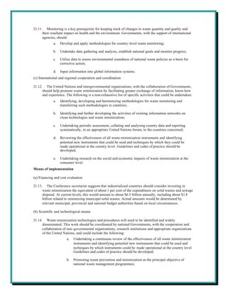 21.11. Monitoring is a key prerequisite for keeping track of changes in waste quantity and quality and
      their resultant impact on health and the environment. Governments, with the support of international
      agencies, should:
             a.   Develop and apply methodologies for country-level waste monitoring;

             b.   Undertake data gathering and analysis, establish national goals and monitor progress;

             c.   Utilize data to assess environmental soundness of national waste policies as a basis for
                  corrective action;

             d.   Input information into global information systems.
(c) International and regional cooperation and coordination

21.12. The United Nations and intergovernmental organizations, with the collaboration of Governments,
      should help promote waste minimization by facilitating greater exchange of information, know-how
      and experience. The following is a non-exhaustive list of specific activities that could be undertaken:
             a.   Identifying, developing and harmonizing methodologies for waste monitoring and
                  transferring such methodologies to countries;

             b.   Identifying and further developing the activities of existing information networks on
                  clean technologies and waste minimization;

             c.   Undertaking periodic assessment, collating and analysing country data and reporting
                  systematically, in an appropriate United Nations forum, to the countries concerned;

             d.   Reviewing the effectiveness of all waste minimization instruments and identifying
                  potential new instruments that could be used and techniques by which they could be
                  made operational at the country level. Guidelines and codes of practice should be
                  developed;

             e.   Undertaking research on the social and economic impacts of waste minimization at the
                  consumer level.
Means of implementation

(a) Financing and cost evaluation

21.13. The Conference secretariat suggests that industrialized countries should consider investing in
      waste minimization the equivalent of about 1 per cent of the expenditures on solid wastes and sewage
      disposal. At current levels, this would amount to about $6.5 billion annually, including about $1.8
      billion related to minimizing municipal solid wastes. Actual amounts would be determined by
      relevant municipal, provincial and national budget authorities based on local circumstances.

(b) Scientific and technological means

21.14. Waste minimization technologies and procedures will need to be identified and widely
      disseminated. This work should be coordinated by national Governments, with the cooperation and
      collaboration of non-governmental organizations, research institutions and appropriate organizations
      of the United Nations, and could include the following:
                      a.   Undertaking a continuous review of the effectiveness of all waste minimization
                           instruments and identifying potential new instruments that could be used and
                           techniques by which instruments could be made operational at the country level.
                           Guidelines and codes of practice should be developed;

                      b.   Promoting waste prevention and minimization as the principal objective of
                           national waste management programmes;
 