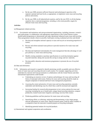 a.   By the year 2000, promote sufficient financial and technological capacities at the
                  regional, national and local levels, as appropriate, to implement waste reuse and recycling
                  policies and actions;

             b.   By the year 2000, in all industrialized countries, and by the year 2010, in all developing
                  countries, have a national programme, including, to the extent possible, targets for
                  efficient waste reuse and recycling.
Activities

(a) Management-related activities

21.19. Governments and institutions and non-governmental organizations, including consumer, women's
      and youth groups, in collaboration with appropriate organizations of the United Nations system,
      should launch programmes to demonstrate and make operational enhanced waste reuse and recycling.
      These programmes should, wherever possible, build upon existing or planned activities and should:
             a.   Develop and strengthen national capacity to reuse and recycle an increasing proportion of
                  wastes;

             b.   Review and reform national waste policies to provide incentives for waste reuse and
                  recycling;

             c.   Develop and implement national plans for waste management that take advantage of, and
                  give priority to, waste reuse and recycling;

             d.   Modify existing standards or purchase specifications to avoid discrimination against
                  recycled materials, taking into account the saving in energy and raw materials;

             e.   Develop public education and awareness programmes to promote the use of recycled
                  products.
(b) Data and information

21.20. Information and research is required to identify promising socially acceptable and cost-effective
      forms of waste reuse and recycling relevant to each country. For example, supporting activities
      undertaken by national and local governments in collaboration with the United Nations and other
      international organizations could include:
             a.   Undertaking an extensive review of options and techniques for reuse and recycling all
                  forms of municipal solid wastes. Policies for reuse and recycling should be made an
                  integral component of national and local waste management programmes;

             b.   Assessing the extent and practice of waste reuse and recycling operations currently
                  undertaken and identifying ways by which these could be increased and supported;

             c.   Increasing funding for research pilot programmes to test various options for reuse and
                  recycling, including the use of small-scale, cottage-based recycling industries; compost
                  production; treated waste-water irrigation; and energy recovery from wastes;

             d.   Producing guidelines and best practices for waste reuse and recycling;

             e.   Intensifying efforts, at collecting, analysing and disseminating, to key target groups,
                  relevant information on waste issues. Special research grants could be made available on
                  a competitive basis for innovative research projects on recycling techniques;

             f.   Identifying potential markets for recycled products.
(c) International and regional cooperation and coordination
 