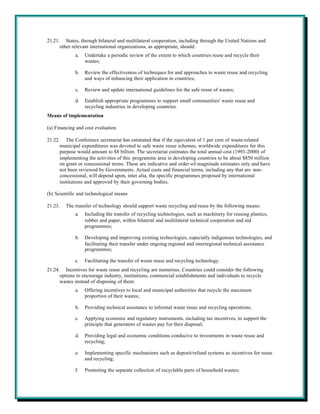 21.21. States, through bilateral and multilateral cooperation, including through the United Nations and
      other relevant international organizations, as appropriate, should:
             a.   Undertake a periodic review of the extent to which countries reuse and recycle their
                  wastes;

             b.   Review the effectiveness of techniques for and approaches to waste reuse and recycling
                  and ways of enhancing their application in countries;

             c.   Review and update international guidelines for the safe reuse of wastes;

             d.   Establish appropriate programmes to support small communities' waste reuse and
                  recycling industries in developing countries.
Means of implementation

(a) Financing and cost evaluation

21.22. The Conference secretariat has estimated that if the equivalent of 1 per cent of waste-related
      municipal expenditures was devoted to safe waste reuse schemes, worldwide expenditures for this
      purpose would amount to $8 billion. The secretariat estimates the total annual cost (1993-2000) of
      implementing the activities of this programme area in developing countries to be about $850 million
      on grant or concessional terms. These are indicative and order-of-magnitude estimates only and have
      not been reviewed by Governments. Actual costs and financial terms, including any that are non-
      concessional, will depend upon, inter alia, the specific programmes proposed by international
      institutions and approved by their governing bodies.

(b) Scientific and technological means

21.23.   The transfer of technology should support waste recycling and reuse by the following means:
             a.   Including the transfer of recycling technologies, such as machinery for reusing plastics,
                  rubber and paper, within bilateral and multilateral technical cooperation and aid
                  programmes;

             b.   Developing and improving existing technologies, especially indigenous technologies, and
                  facilitating their transfer under ongoing regional and interregional technical assistance
                  programmes;

             c.   Facilitating the transfer of waste reuse and recycling technology.
21.24. Incentives for waste reuse and recycling are numerous. Countries could consider the following
      options to encourage industry, institutions, commercial establishments and individuals to recycle
      wastes instead of disposing of them:
             a.   Offering incentives to local and municipal authorities that recycle the maximum
                  proportion of their wastes;

             b.   Providing technical assistance to informal waste reuse and recycling operations;

             c.   Applying economic and regulatory instruments, including tax incentives, to support the
                  principle that generators of wastes pay for their disposal;

             d.   Providing legal and economic conditions conducive to investments in waste reuse and
                  recycling;

             e.   Implementing specific mechanisms such as deposit/refund systems as incentives for reuse
                  and recycling;

             f.   Promoting the separate collection of recyclable parts of household wastes;
 