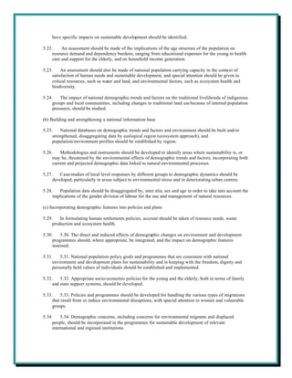 have specific impacts on sustainable development should be identified.

5.22.     An assessment should be made of the implications of the age structure of the population on
     resource demand and dependency burdens, ranging from educational expenses for the young to health
     care and support for the elderly, and on household income generation.

5.23.     An assessment should also be made of national population carrying capacity in the context of
     satisfaction of human needs and sustainable development, and special attention should be given to
     critical resources, such as water and land, and environmental factors, such as ecosystem health and
     biodiversity.

5.24.    The impact of national demographic trends and factors on the traditional livelihoods of indigenous
     groups and local communities, including changes in traditional land use because of internal population
     pressures, should be studied.

(b) Building and strengthening a national information base

5.25.    National databases on demographic trends and factors and environment should be built and/or
     strengthened, disaggregating data by ecological region (ecosystem approach), and
     population/environment profiles should be established by region.

5.26.    Methodologies and instruments should be developed to identify areas where sustainability is, or
     may be, threatened by the environmental effects of demographic trends and factors, incorporating both
     current and projected demographic data linked to natural environmental processes.

5.27.    Case-studies of local level responses by different groups to demographic dynamics should be
     developed, particularly in areas subject to environmental stress and in deteriorating urban centres.

5.28.   Population data should be disaggregated by, inter alia, sex and age in order to take into account the
     implications of the gender division of labour for the use and management of natural resources.

(c) Incorporating demographic features into policies and plans

5.29.    In formulating human settlements policies, account should be taken of resource needs, waste
     production and ecosystem health.

5.30.    5.30. The direct and induced effects of demographic changes on environment and development
     programmes should, where appropriate, be integrated, and the impact on demographic features
     assessed.

5.31.    5.31. National population policy goals and programmes that are consistent with national
     environment and development plans for sustainability and in keeping with the freedom, dignity and
     personally held values of individuals should be established and implemented.

5.32.    5.32. Appropriate socio-economic policies for the young and the elderly, both in terms of family
     and state support systems, should be developed.

5.33.     5.33. Policies and programmes should be developed for handling the various types of migrations
     that result from or induce environmental disruptions, with special attention to women and vulnerable
     groups.

5.34.     5.34. Demographic concerns, including concerns for environmental migrants and displaced
     people, should be incorporated in the programmes for sustainable development of relevant
     international and regional institutions.
 
