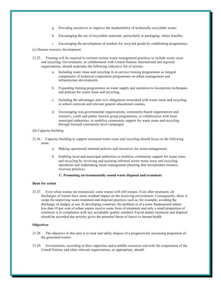 g.    Providing incentives to improve the marketability of technically recyclable waste;

             h.    Encouraging the use of recyclable materials, particularly in packaging, where feasible;

             i.    Encouraging the development of markets for recycled goods by establishing programmes.
(c) Human resource development

21.25. Training will be required to reorient current waste management practices to include waste reuse
      and recycling. Governments, in collaboration with United Nations international and regional
      organizations, should undertake the following indicative list of actions:
             a.    Including waste reuse and recycling in in-service training programmes as integral
                   components of technical cooperation programmes on urban management and
                   infrastructure development;

             b.    Expanding training programmes on water supply and sanitation to incorporate techniques
                   and policies for waste reuse and recycling;

             c.    Including the advantages and civic obligations associated with waste reuse and recycling
                   in school curricula and relevant general educational courses;

             d.    Encouraging non-governmental organizations, community-based organizations and
                   women's, youth and public interest group programmes, in collaboration with local
                   municipal authorities, to mobilize community support for waste reuse and recycling
                   through focused community-level campaigns.
(d) Capacity-building

21.26. Capacity-building to support increased waste reuse and recycling should focus on the following
      areas:
             a.    Making operational national policies and incentives for waste management;

             b.    Enabling local and municipal authorities to mobilize community support for waste reuse
                   and recycling by involving and assisting informal sector waste reuse and recycling
                   operations and undertaking waste management planning that incorporates resource
                   recovery practices.
                   C. Promoting environmentally sound waste disposal and treatment

Basis for action

21.27. Even when wastes are minimized, some wastes will still remain. Even after treatment, all
      discharges of wastes have some residual impact on the receiving environment. Consequently, there is
      scope for improving waste treatment and disposal practices such as, for example, avoiding the
      discharge of sludges at sea. In developing countries, the problem is of a more fundamental nature:
      less than 10 per cent of urban wastes receive some form of treatment and only a small proportion of
      treatment is in compliance with any acceptable quality standard. Faecal matter treatment and disposal
      should be accorded due priority given the potential threat of faeces to human health.

Objectives

21.28. The objective in this area is to treat and safely dispose of a progressively increasing proportion of
      the generated wastes.

21.29. Governments, according to their capacities and available resources and with the cooperation of the
      United Nations and other relevant organizations, as appropriate, should:
 