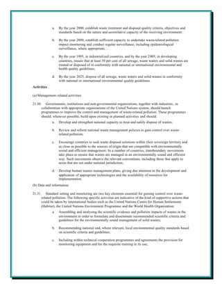 a.   By the year 2000, establish waste treatment and disposal quality criteria, objectives and
                   standards based on the nature and assimilative capacity of the receiving environment;

              b.   By the year 2000, establish sufficient capacity to undertake waste-related pollution
                   impact monitoring and conduct regular surveillance, including epidemiological
                   surveillance, where appropriate;

              c.   By the year 1995, in industrialized countries, and by the year 2005, in developing
                   countries, ensure that at least 50 per cent of all sewage, waste waters and solid wastes are
                   treated or disposed of in conformity with national or international environmental and
                   health quality guidelines;

              d.   By the year 2025, dispose of all sewage, waste waters and solid wastes in conformity
                   with national or international environmental quality guidelines.
Activities

(a) Management-related activities

21.30. Governments, institutions and non-governmental organizations, together with industries , in
      collaboration with appropriate organizations of the United Nations system, should launch
      programmes to improve the control and management of waste-related pollution. These programmes
      should, wherever possible, build upon existing or planned activities and should:
              a.   Develop and strengthen national capacity to treat and safely dispose of wastes;

              b.   Review and reform national waste management policies to gain control over waste-
                   related pollution;

              c.   Encourage countries to seek waste disposal solutions within their sovereign territory and
                   as close as possible to the sources of origin that are compatible with environmentally
                   sound and efficient management. In a number of countries, transboundary movements
                   take place to ensure that wastes are managed in an environmentally sound and efficient
                   way. Such movements observe the relevant conventions, including those that apply to
                   areas that are not under national jurisdiction;

              d.   Develop human wastes management plans, giving due attention to the development and
                   application of appropriate technologies and the availability of resources for
                   implementation.
(b) Data and information

21.31. Standard setting and monitoring are two key elements essential for gaining control over waste-
      related pollution. The following specific activities are indicative of the kind of supportive actions that
      could be taken by international bodies such as the United Nations Centre for Human Settlements
      (Habitat), the United Nations Environment Programme and the World Health Organization:
              a.   Assembling and analysing the scientific evidence and pollution impacts of wastes in the
                   environment in order to formulate and disseminate recommended scientific criteria and
                   guidelines for the environmentally sound management of solid wastes;

              b.   Recommending national and, where relevant, local environmental quality standards based
                   on scientific criteria and guidelines;

              c.   Including within technical cooperation programmes and agreements the provision for
                   monitoring equipment and for the requisite training in its use;
 
