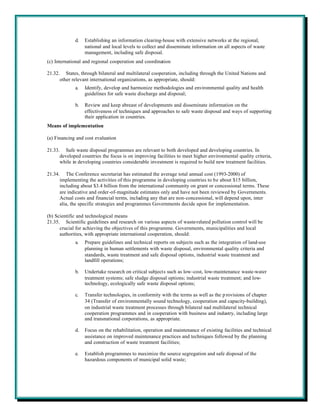 d.   Establishing an information clearing-house with extensive networks at the regional,
                  national and local levels to collect and disseminate information on all aspects of waste
                  management, including safe disposal.
(c) International and regional cooperation and coordination

21.32. States, through bilateral and multilateral cooperation, including through the United Nations and
      other relevant international organizations, as appropriate, should:
             a.   Identify, develop and harmonize methodologies and environmental quality and health
                  guidelines for safe waste discharge and disposal;

             b.   Review and keep abreast of developments and disseminate information on the
                  effectiveness of techniques and approaches to safe waste disposal and ways of supporting
                  their application in countries.
Means of implementation

(a) Financing and cost evaluation

21.33. Safe waste disposal programmes are relevant to both developed and developing countries. In
      developed countries the focus is on improving facilities to meet higher environmental quality criteria,
      while in developing countries considerable investment is required to build new treatment facilities.

21.34. The Conference secretariat has estimated the average total annual cost (1993-2000) of
      implementing the activities of this programme in developing countries to be about $15 billion,
      including about $3.4 billion from the international community on grant or concessional terms. These
      are indicative and order-of-magnitude estimates only and have not been reviewed by Governments.
      Actual costs and financial terms, including any that are non-concessional, will depend upon, inter
      alia, the specific strategies and programmes Governments decide upon for implementation.

(b) Scientific and technological means
21.35. Scientific guidelines and research on various aspects of waste-related pollution control will be
      crucial for achieving the objectives of this programme. Governments, municipalities and local
      authorities, with appropriate international cooperation, should:
             a.   Prepare guidelines and technical reports on subjects such as the integration of land-use
                  planning in human settlements with waste disposal, environmental quality criteria and
                  standards, waste treatment and safe disposal options, industrial waste treatment and
                  landfill operations;

             b.   Undertake research on critical subjects such as low-cost, low-maintenance waste-water
                  treatment systems; safe sludge disposal options; industrial waste treatment; and low-
                  technology, ecologically safe waste disposal options;

             c.   Transfer technologies, in conformity with the terms as well as the p rovisions of chapter
                  34 (Transfer of environmentally sound technology, cooperation and capacity-building),
                  on industrial waste treatment processes through bilateral nad multilateral technical
                  cooperation programmes and in cooperation with business and industry, including large
                  and transnational corporations, as appropriate.

             d.   Focus on the rehabilitation, operation and maintenance of existing facilities and technical
                  assistance on improved maintenance practices and techniques followed by the planning
                  and construction of waste treatment facilities;

             e.   Establish programmes to maximize the source segregation and safe disposal of the
                  hazardous components of municipal solid waste;
 