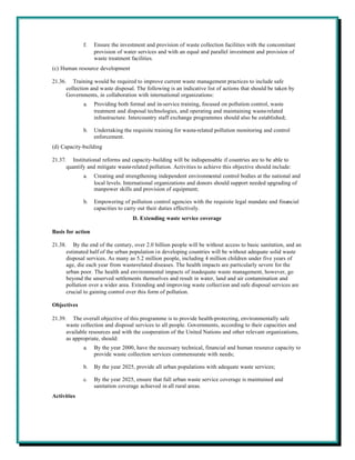 f.    Ensure the investment and provision of waste collection facilities with the concomitant
                   provision of water services and with an equal and parallel investment and provision of
                   waste treatment facilities.
(c) Human resource development

21.36. Training would be required to improve current waste management practices to include safe
      collection and waste disposal. The following is an indicative list of actions that should be taken by
      Governments, in collaboration with international organizations:
             a.    Providing both formal and in-service training, focused on pollution control, waste
                   treatment and disposal technologies, and operating and maintaining waste-related
                   infrastructure. Intercountry staff exchange programmes should also be established;

             b.    Undertaking the requisite training for waste-related pollution monitoring and control
                   enforcement.
(d) Capacity-building

21.37. Institutional reforms and capacity-building will be indispensable if countries are to be able to
      quantify and mitigate waste-related pollution. Activities to achieve this objective should include:
             a.    Creating and strengthening independent environmental control bodies at the national and
                   local levels. International organizations and donors should support needed upgrading of
                   manpower skills and provision of equipment;

             b.    Empowering of pollution control agencies with the requisite legal mandate and financial
                   capacities to carry out their duties effectively.
                                   D. Extending waste service coverage

Basis for action

21.38. By the end of the century, over 2.0 billion people will be without access to basic sanitation, and an
      estimated half of the urban population in developing countries will be without adequate solid waste
      disposal services. As many as 5.2 million people, including 4 million children under five years of
      age, die each year from waste-related diseases. The health impacts are particularly severe for the
      urban poor. The health and environmental impacts of inadequate waste management, however, go
      beyond the unserved settlements themselves and result in water, land and air contamination and
      pollution over a wider area. Extending and improving waste collection and safe disposal services are
      crucial to gaining control over this form of pollution.

Objectives

21.39. The overall objective of this programme is to provide health-protecting, environmentally safe
      waste collection and disposal services to all people. Governments, according to their capacities and
      available resources and with the cooperation of the United Nations and other relevant organizations,
      as appropriate, should:
             a.    By the year 2000, have the necessary technical, financial and human resource capacity to
                   provide waste collection services commensurate with needs;

             b.    By the year 2025, provide all urban populations with adequate waste services;

             c.    By the year 2025, ensure that full urban waste service coverage is maintained and
                   sanitation coverage achieved in all rural areas.
Activities
 
