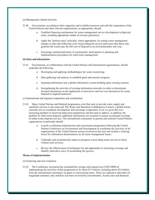 (a) Management-related activities

21.40. Governments, according to their capacities and available resources and with the cooperation of the
      United Nations and other relevant organizations, as appropriate, should:
             a.   Establish financing mechanisms for waste management service development in deprived
                  areas, including appropriate modes of revenue generation;

             b.   Apply the "polluter pays" principle, where appropriate, by setting waste management
                  charges at rates that reflect the costs of providing the service and ensure that those who
                  generate the wastes pay the full cost of disposal in an environmentally safe way;

             c.   Encourage institutionalization of communities' participation in planning and
                  implementation procedures for solid waste management.
(b) Data and information

21.41. Governments, in collaboration with the United Nations and international organizations, should
      undertake the following:
             a.   Developing and applying methodologies for waste monitoring;

             b.   Data gathering and analysis to establish goals and monitor progress;

             c.   Inputting information into a global information system building upon existing systems;

             d.   Strengthening the activities of existing information networks in order to disseminate
                  focused information on the application of innovative and low-cost alternatives for waste
                  disposal to targeted audiences.
(c) International and regional cooperation and coordination

21.42. Many United Nations and bilateral programmes exist that seek to provide water supply and
      sanitation services to the unserved. The Water and Sanitation Collaborative Council, a global forum,
      currently acts to coordinate development and encourage cooperation. Even so, given the ever-
      increasing numbers of unserved urban poor populations and the need to address, in addition, the
      problem of solid waste disposal, additional mechanisms are essential to ensure accelerated coverage
      of urban waste disposal services. The international community in general and selected United Nations
      organizations in particular should:
             a.   Launch a settlement infrastructure and environment programme following the United
                  Nations Conference on Environment and Development to coordinate the activities of all
                  organizations of the United Nations system involved in this area and include a clearing-
                  house for information dissemination on all waste management issues;

             b.   Undertake and systematically report on progress in providing waste services to those
                  without such services;

             c.   Review the effectiveness of techniques for and approaches to increasing coverage and
                  identify innovative ways of accelerating the process.
Means of implementation

(a) Financing and cost evaluation

21.43. The Conference secretariat has estimated the average total annual cost (1993-2000) of
      implementing the activities of this programme to be about $7.5 billion, including about $2.6 billion
      from the international community on grant or concessional terms. These are indicative and order-of-
      magnitude estimates only and have not been reviewed by Governments. Actual costs and financial
 