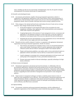 terms, including any that are non-concessional, will depend upon, inter alia, the specific strategies
      and programmes Governments decide upon for implementation.

(b) Scientific and technological means

21.44. Governments and institutions, together with non-governmental organizations, should, in
      collaboration with appropriate organizations of the United Nations system, launch programmes in
      different parts of the developing world to extend waste services to the unserved populations. These
      programmes should, wherever possible, build upon and reorient existing or planned activities.

21.45. Policy changes at the national and local levels could enhance the rate of waste service coverage
      extension. These changes should include the following:
             a.   Giving full recognition to and using the full range of low-cost options for waste
                  management, including, where appropriate, their institutionalization and incorporation
                  within codes of practice and regulation;

             b.   Assigning high priority to the extension of waste management services, as necessary and
                  appropriate, to all settlements irrespective of their legal status, giving due emphasis to
                  meeting the waste disposal needs of the unserved, especially the unserved urban poor;

             c.   Integrating the provision and maintenance of waste management services with other basic
                  services such as water-supply and storm-water drainage.
21.46. Research activities could be enhanced. Countries, in cooperation with appropriate international
      organizations and non-governmental organizations, should, for instance:
             a.   Find solutions and equipment for managing wastes in areas of concentrated populations
                  and on small islands. In particular, there is a need for appropriate refuse storage and
                  collection systems and cost-effective and hygienic human waste disposal options;

             b.   Prepare and disseminate guidelines, case-studies, policy reviews and technical reports on
                  appropriate solutions and modes of service delivery to unserved low-income areas;

             c.   Launch campaigns to encourage active community participation involving women's and
                  youth groups in the management of waste, particularly household waste;

             d.   Promote intercountry transfer of relevant technologies, especially technologies for high-
                  density settlements.
(c) Human resource development

21.47. International organizations and national and local Governments, in collaboration with non-
      governmental organizations, should provide focused training on low-cost waste collection and
      disposal options, particularly techniques for their planning and delivery. Intercountry staff exchange
      programmes among developing countries could form part of such training. Particular attention should
      be given to upgrading the status and skills of management -level personnel in waste management
      agencies.

21.48. Improvements in management techniques are likely to yield the greatest returns in terms of
      improving waste management service efficiency. The United Nations, international organizations and
      financial institutions should, in collaboration with national and local Governments, develop and
      render operational management information systems for municipal record keeping and accounting
      and for efficiency and effectiveness assessment.

(d) Capacity-building

21.49. Governments, institutions and non-governmental organizations, with the collaboration of
      appropriate organizations of the United Nations system, should develop capacities to implement
 