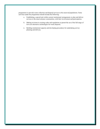 programmes to provide waste collection and disposal services to the unserved populations. Some
activities under the programmes should include the following:
       a.   Establishing a special unit within current institutional arrangements to plan and deliver
            services to the unserved poor communities, with their involvement and participation;

       b.   Making revisions to existing codes and regulations to permit the use of the full range of
            low-cost alternative technologies for waste disposal;

       c.   Building institutional capacity and developing procedures for undertaking service
            planning and delivery.
 