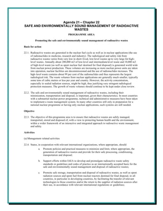 Agenda 21 – Chapter 22
SAFE AND ENVIRONMENTALLY SOUND MANAGEMENT OF RADIOACTIVE
                         WASTES
                                            PROGRAMME AREA

             Promoting the safe and environmentally sound management of radioactive wastes

Basis for action

22.1. Radioactive wastes are generated in the nuclear fuel cycle as well as in nuclear applications (the use
      of radionuclides in medicine, research and industry). The radiological and safety risk from
      radioactive wastes varies from very low in short-lived, low-level wastes up to very large for high-
      level wastes. Annually about 200,000 m3 of low-level and intermediate-level waste and 10,000 m3
      of high-level waste (as well as spent nuclear fuel destined for final disposal) is generated world wide
      from nuclear power production. These volumes are increasing as more nuclear power units are taken
      into operation, nuclear facilities are decommissioned and the use of radionuclides increases. The
      high-level waste contains about 99 per cent of the radionuclides and thus represents the largest
      radiological risk. The waste volumes from nuclear applications are generally much smaller, typically
      some tens of cubic metres or less per year and country. However, the activity concentration,
      especially in sealed radiation sources, might be high, thus justifying very stringent radiological
      protection measures. The growth of waste volumes should continue to be kept under close review.

22.2. The safe and environmentally sound management of radioactive wastes, including their
      minimization, transportation and disposal, is important, given their characteristics. In most countries
      with a substantial nuclear power programme, technical and administrative measures have been taken
      to implement a waste management system. In many other countries still only in preparation for a
      national nuclear programme or having only nuclear applications, such systems are still needed.

Objective

22.3. The objective of this programme area is to ensure that radioactive wastes are safely managed,
      transported, stored and disposed of, with a view to protecting human health and the environment,
      within a wider framework of an interactive and integrated approach to radioactive waste management
      and safety.

Activities

(a) Management-related activities

22.4. States, in cooperation with relevant international organizations, where appropriate, should:
               a.   Promote policies and practical measures to minimize and limit, where appropriate, the
                    generation of radioactive wastes and provide for their safe processing, conditioning,
                    transportation and disposal;

               b.   Support efforts within IAEA to develop and promulgate radioactive waste safety
                    standards or guidelines and codes of practice as an internationally accepted basis for the
                    safe and environmentally sound management and disposal of radioactive wastes;

               c.   Promote safe storage, transportation and disposal of radioactive wastes, as well as spent
                    radiation sources and spent fuel from nuclear reactors destined for final disposal, in all
                    countries, in particular in developing countries, by facilitating the transfer of relevant
                    technologies to those countries and/or the return to the supplier of radiation sources after
                    their use, in accordance with relevant international regulations or guidelines;
 