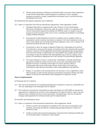 d.   Promote proper planning, including environmental impact assessment where appropriate,
                  of safe and environmentally sound management of radioactive waste, including
                  emergency procedures, storage, transportation and disposal, prior to and after activities
                  that generate such waste.
(b) International and regional cooperation and coordination

22.5. States, in cooperation with relevant international organizations, where appropriate, should:
             a.   Strengthen their efforts to implement the Code of Practice on the Transboundary
                  Movements of Radioactive Waste and, under the auspices of IAEA, in cooperation with
                  relevant international organizations dealing with different modes of transport, keep the
                  question of such movements under active review, including the desirability of concluding
                  a legally binding instrument;

             b.   Encourage the London Dumping Convention to expedite work to complete studies on
                  replacing the current voluntary moratorium on disposal of low-level radioactive wastes at
                  sea by a ban, taking into account the precautionary approach, with a view to taking a well
                  informed and timely decision on the issue;

             c.   Not promote or allow the storage or disposal of high-level, intermediate-level and low-
                  level radioactive wastes near the marine environment unless they determine that scientific
                  evidence, consistent with the applicable internationally agreed principles and guidelines,
                  shows that such storage or disposal poses no unacceptable risk to people and the marine
                  environment or does not interfere with other legitimate uses of the sea, making, in the
                  process of consideration, appropriate use of the concept of the precautionary approach;

             d.   Not export radioactive wastes to countries that, individually or through international
                  agreements, prohibit the import of such wastes, such as the contracting parties to the
                  Bamako Convention on the Ban of the Import into Africa and the Control of
                  Transboundary Movement of Hazardous Wastes within Africa, the fourth Lom
                  Convention or other relevant conventions, where such prohibition is provided for;

             e.   Respect, in accordance with international law, the decisions, as far as applicable to them,
                  taken by parties to other relevant regional environmental conventions dealing with other
                  aspects of safe and environmentally sound management of radioactive wastes.
Means of implementation

(a) Financing and cost evaluation

22.6. The costs at the national level of managing and disposing of radioactive wastes are considerable and
      will vary, depending on the technology used for disposal.

22.7. The Conference secretariat has estimated the average total annual cost (1993-2000) to international
      organizations to implement the activities of this programme to be about $8 million. Actual costs and
      financial terms, including any that are non-concessional, will depend upon, inter alia, the specific
      strategies and programmes Governments decide upon for implementation.

(b) Scientific and technological means

22.8. States, in cooperation with international organizations, where appropriate, should:
             a.   Promote research and development of methods for the safe and environmentally sound
                  treatment, processing and disposal, including deep geological disposal, of high-level
                  radioactive waste;

             b.   Conduct research and assessment programmes concerned with evaluating the health and
                  environmental impact of radioactive waste disposal.
 