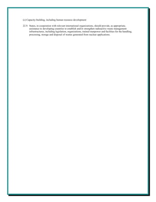 (c) Capacity-building, including human resource development

22.9. States, in cooperation with relevant international organizations, should provide, as appropriate,
      assistance to developing countries to establish and/or strengthen radioactive waste management
      infrastructures, including legislation, organizations, trained manpower and facilities for the handling,
      processing, storage and disposal of wastes generated from nuclear applications.
 
