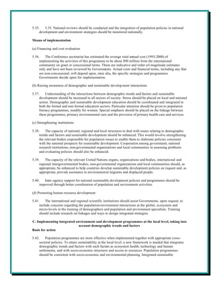 5.35.    5.35. National reviews should be conducted and the integration of population policies in national
     development and environment strategies should be monitored nationally.

Means of implementation

(a) Financing and cost evaluation

5.36.    The Conference secretariat has estimated the average total annual cost (1993-2000) of
     implementing the activities of this programme to be about $90 million from the international
     community on grant or concessional terms. These are indicative and order-of-magnitude estimates
     only and have not been reviewed by Governments. Actual costs and financial terms, including any that
     are non-concessional, will depend upon, inter alia, the specific strategies and programmes
     Governments decide upon for implementation.

(b) Raising awareness of demographic and sustainable develop ment interactions

5.37.     Understanding of the interactions between demographic trends and factors and sustainable
     development should be increased in all sectors of society. Stress should be placed on local and national
     action. Demographic and sustainable development education should be coordinated and integrated in
     both the formal and non-formal education sectors. Particular attention should be given to population
     literacy programmes, notably for women. Special emphasis should be placed on the linkage between
     these programmes, primary environmental care and the provision of primary health care and services.

(c) Strengthening institutions

5.38.     The capacity of national, regional and local structures to deal with issues relating to demographic
     trends and factors and sustainable development should be enhanced. This would involve strengthening
     the relevant bodies responsible for population issues to enable them to elaborate policies consistent
     with the national prospects for sustainable development. Cooperation among government, national
     research institutions, non-governmental organizations and local communities in assessing problems
     and evaluating policies should also be enhanced.

5.39.    The capacity of the relevant United Nations organs, organizations and bodies, international and
     regional intergovernmental bodies, non-governmental organizations and local communities should, as
     appropriate, be enhanced to help countries develop sustainable development policies on request and, as
     appropriate, provide assistance to environmental migrants and displaced people.

5.40.   Inter-agency support for national sustainable development policies and programmes should be
     improved through better coordination of population and environment activities.

(d) Promoting human resource development

5.41.    The international and regional scientific institutions should assist Governments, upon request, to
     include concerns regarding the population/environment interactions at the global, ecosystem and
     micro-levels in the training of demographers and population and environment specialists. Training
     should include research on linkages and ways to design integrated strategies.

C. Implementing integrated environment and development programmes at the local level, taking into
                             account demographic trends and factors
Basis for action

5.42.     Population programmes are more effective when implemented together with appropriate cross-
     sectoral policies. To attain sustainability at the local level, a new framework is needed that integrates
     demographic trends and factors with such factors as ecosystem health, technology and human
     settlements, and with socio-economic structures and access to resources. Population programmes
     should be consistent with socio-economic and environmental planning. Integrated sustainable
 