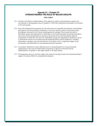 Agenda 21 – Chapter 23
                 STRENGTHENING THE ROLE OF MAJOR GROUPS
                                               PREAMBLE

23.1. Critical to the effective implementation of the objectives, policies and mechanisms agreed to by
      Governments in all programme areas of Agenda 21 will be the commitment and genuine involvement
      of all social groups.

23.2. One of the fundamental prerequisites for the achievement of sustainable development is broad public
      participation in decision-making. Furthermore, in the more specific context of environment and
      development, the need for new forms of participation has emerged. This includes the need of
      individuals, groups and organizations to participate in environmental impact assessment procedures
      and to know about and participate in decisions, particularly those which potentially affect the
      communities in which they live and work. Individuals, groups and organizations should have access
      to information relevant to environment and development held by national authorities, including
      information on products and activities that have or are likely to have a significant impact on the
      environment, and information on environmental protection measures.

23.3. Any policies, definitions or rules affecting access to and participation by non-governmental
      organizations in the work of United Nations institutions or agencies associated with the
      implementation of Agenda 21 must apply equally to all major groups.

23.4. The programme areas set out below address the means for moving towards real social partnership in
      support of common efforts for sustainable development.
 