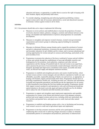education and means, as appropriate, to enable them to exercise this right in keeping with
                  their freedom, dignity and personally held values;

             h.   To consider adopting, strengthening and enforcing legislation prohibiting violence
                  against women and to take all necessary administrative, social and educational measures
                  to eliminate violence against women in all its forms.
Activities

24.3. Governments should take active steps to implement the following:
             a.   Measures to review policies and establish plans to increase the proportion of women
                  involved as decision makers, planners, managers, scientists and technical advisers in the
                  design, development and implementation of policies and programmes for sustainable
                  development;

             b.   Measures to strengthen and empower women's bureaux, women's non-governmental
                  organizations and women's groups in enhancing capacity-building for sustainable
                  development;

             c.   Measures to eliminate illiteracy among females and to expand the enrolment of women
                  and girls in educational institutions, to promote the goal of universal access to primary
                  and secondary education for girl children and for women, and to increase educational and
                  training opportunities for women and girls in sciences and technology, particularly at the
                  post-secondary level;

             d.   Programmes to promote the reduction of the heavy workload of women and girl children
                  at home and outside through the establishment of more and affordable nurseries and
                  kindergartens by Governments, local authorities, employers and other relevant
                  organizations and the sharing of household tasks by men and women on an equal basis,
                  and to promote the provision of environmentally sound technologies which have been
                  designed, developed and improved in consultation with women, accessible and clean
                  water, an efficient fuel supply and adequate sanitation facilities;

             e.   Programmes to establish and strengthen preventive and curative health facilities, which
                  include women-centred, women-managed, safe and effective reproductive health care and
                  affordable, accessible, responsible planning of family size and services, as appropriate, in
                  keeping with freedom, dignity and personally held values. Programmes should focus on
                  providing comprehensive health care, including pre-natal care, education and information
                  on health and responsible parenthood, and should provide the opportunity for all women
                  to fully breastfeed at least during the first four months post-partum. Programmes should
                  fully support women's productive and reproductive roles and well-being and should pay
                  special attention to the need to provide equal and improved health care for all children
                  and to reduce the risk of maternal and child mortality and sickness;

             f.   Programmes to support and strengthen equal employment opportunities and equitable
                  remuneration for women in the formal and informal sectors with adequate economic,
                  political and social support systems and services, including child care, particularly day-
                  care facilities and parental leave, and equal access to credit, land and other natural
                  resources;

             g.   Programmes to establish rural banking systems with a view to facilitating and increasing
                  rural women's access to credit and to agricultural inputs and implements;

             h.   Programmes to develop consumer awareness and the active participation of women,
                  emphasizing their crucial role in achieving changes necessary to reduce or eliminate
                  unsustainable patterns of consumption and production, particularly in industrialized
 