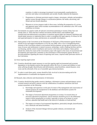 countries, in order to encourage investment in environmentally sound productive
                   activities and induce environmentally and socially friendly industrial development;

              i.   Programmes to eliminate persistent negative images, stereotypes, attitudes and prejudices
                   against women through changes in socialization patterns, the media, advertising, and
                   formal and non-formal education;

              j.   Measures to review progress made in these areas, including the preparation of a review
                   and appraisal report which includes recommendations to be submitted to the 1995 world
                   conference on women.
24.4. Governments are urged to ratify all relevant conventions pertaining to women if they have not
      already done so. Those that have ratified conventions should enforce and establish legal,
      constitut ional and administrative procedures to transform agreed rights into domestic legislation and
      should adopt measures to implement them in order to strengthen the legal capacity of women for full
      and equal participation in issues and decisions on sustainable development.

24.5. States parties to the Convention on the Elimination of All Forms of Discrimination against Women
      should review and suggest amendments to it by the year 2000, with a view to strengthening those
      elements of the Convention related to environment and development, giving special attention to the
      issue of access and entitlements to natural resources, technology, creative banking facilities and low-
      cost housing, and the control of pollution and toxicity in the home and workplace. States parties
      should also clarify the extent of the Convention's scope with respect to the issues of environment and
      development and request the Committee on the Elimination of Discrimination against Women to
      develop guidelines regarding the nature of reporting such issues, required under particular articles of
      the Convention.

(a) Areas requiring urgent action

24.6. Countries should take urgent measures to avert the ongoing rapid environmental and economic
      degradation in developing countries that generally affects the lives of women and children in rural
      areas suffering drought, desertification and deforestation, armed hostilities, natural disasters, toxic
      waste and the aftermath of the use of unsuitable agro-chemical products.

24.7. In order to reach these goals, women should be fully involved in decision-making and in the
      implementation of sustainable development activities.

(b) Research, data collection and dissemination of information

24.8. Countries should develop gender-sensitive databases, information systems and participatory action-
      oriented research and policy analyses with the collaboration of academic institutions and local
      women researchers on the following:
              a.   Knowledge and experience on the part of women of the management and conservation of
                   natural resources for incorporation in the databases and information systems for
                   sustainable development;

              b.   The impact of structural adjustment programmes on women. In research done on
                   structural adjustment programmes, special attention should be given to the differential
                   impact of those programmes on women, especially in terms of cut-backs in social
                   services, education and health and in the removal of subsidies on food and fuel;

              c.   The impact on women of environmental degradation, particularly drought, desertification,
                   toxic chemicals and armed hostilities;

              d.   Analysis of the structural linkages between gender relations, environment and
                   development;
 
