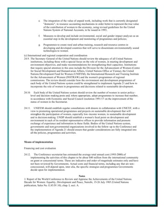e.   The integration of the value of unpaid work, including work that is currently designated
                  "domestic", in resource accounting mechanisms in order better to represent the true value
                  of the contribution of women to the economy, using revised guidelines for the United
                  Nations System of National Accounts, to be issued in 1993;

             f.   Measures to develop and include environmental, social and gender impact analyses as an
                  essential step in the development and monitoring of programmes and policies;

             g.   Programmes to create rural and urban training, research and resource centres in
                  developing and developed countries that will serve to disseminate environmentally sound
                  technologies to women.
(c) International and regional cooperation and coordination
24.9. The Secretary-General of the United Nations should review the adequacy of all United Nations
       institutions, including those with a special focus on the role of women, in meeting development and
       environment objectives, and make recommendations for strengthening their capacities. Institutions
       that require special attention in this area include the Division for the Advancement of Women (Centre
       for Social Development and Humanit arian Affairs, United Nations Office at Vienna), the United
       Nations Development Fund for Women (UNIFEM), the International Research and Training Institute
       for the Advancement of Women (INSTRAW) and the women's programmes of regional
       commissions. The review should consider how the environment and development programmes of
       each body of the United Nations system could be strengthened to implement Agenda 21 and how to
       incorporate the role of women in programmes and decisions related to sustainable development.

24.10. Each body of the United Nations system should review the number of women in senior policy-
      level and decision-making posts and, where appropriate, adopt programmes to increase that number,
      in accordance with Economic and Social Council resolution 1991/17 on the improvement of the
      status of women in the Secretariat.

24.11. UNIFEM should establish regular consultations with donors in collaboration with UNICEF, with a
      view to promoting operational programmes and projects on sustainable development that will
      strengthen the participation of women, especially low-income women, in sustainable development
      and in decision-making. UNDP should establish a women's focal point on development and
      environment in each of its resident representative offices to provide information and promote
      exchange of experience and information in these fields. Bodies of the United Nations system,
      governments and non-governmental organizations involved in the follow-up to the Conference and
      the implementation of Agenda 21 should ensure that gender considerations are fully integrated into
      all the policies, programmes and activities.


Means of implementation

Financing and cost evaluation

24.12. The Conference secretariat has estimated the average total annual cost (1993-2000) of
      implementing the activities of this chapter to be about $40 million from the international community
      on grant or concessional terms. These are indicative and order-of-magnitude estimates only and have
      not been reviewed by Governments. Actual costs and financial terms, including any that are non-
      concessional, will depend upon, inter alia, the specific strategies and programmes Governments
      decide upon for implementation.

                                                     Notes
1/ Report of the World Conference to Review and Appraise the Achievements of the United Nations
Decade for Women: Equality, Development and Peace, Nairobi, 15-26 July 1985 (United Nations
publication, Sales No. E.85.IV.10), chap. I, sect. A.
 