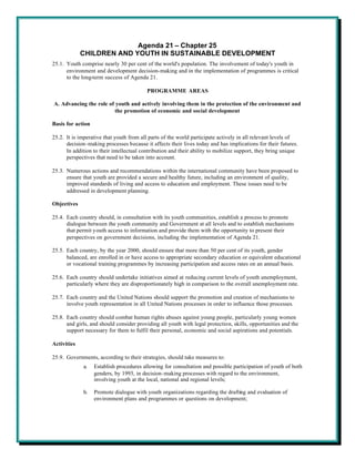Agenda 21 – Chapter 25
             CHILDREN AND YOUTH IN SUSTAINABLE DEVELOPMENT
25.1. Youth comprise nearly 30 per cent of the world's population. The involvement of today's youth in
      environment and development decision-making and in the implementation of programmes is critical
      to the long-term success of Agenda 21.

                                          PROGRAMME AREAS

A. Advancing the role of youth and actively involving them in the protection of the environment and
                         the promotion of economic and social development

Basis for action

25.2. It is imperative that youth from all parts of the world participate actively in all relevant levels of
      decision-making processes because it affects their lives today and has implications for their futures.
      In addition to their intellectual contribution and their ability to mobilize support, they bring unique
      perspectives that need to be taken into account.

25.3. Numerous actions and recommendations within the international community have been proposed to
      ensure that youth are provided a secure and healthy future, including an environment of quality,
      improved standards of living and access to education and employment. These issues need to be
      addressed in development planning.

Objectives

25.4. Each country should, in consultation with its youth communities, establish a process to promote
      dialogue between the youth community and Government at all levels and to establish mechanisms
      that permit youth access to information and provide them with the opportunity to present their
      perspectives on government decisions, including the implementation of Agenda 21.

25.5. Each country, by the year 2000, should ensure that more than 50 per cent of its youth, gender
      balanced, are enrolled in or have access to appropriate secondary education or equivalent educational
      or vocational training programmes by increasing participation and access rates on an annual basis.

25.6. Each country should undertake initiatives aimed at reducing current levels of youth unemployment,
      particularly where they are disproportionately high in comparison to the overall unemployment rate.

25.7. Each country and the United Nations should support the promotion and creation of mechanisms to
      involve youth representation in all United Nations processes in order to influence those processes.

25.8. Each country should combat human rights abuses against young people, particularly young women
      and girls, and should consider providing all youth with legal protection, skills, opportunities and the
      support necessary for them to fulfil their personal, economic and social aspirations and potentials.

Activities

25.9. Governments, according to their strategies, should take measures to:
             a.    Establish procedures allowing for consultation and possible participation of youth of both
                   genders, by 1993, in decision-making processes with regard to the environment,
                   involving youth at the local, national and regional levels;

             b.    Promote dialogue with youth organizations regarding the drafting and evaluation of
                   environment plans and programmes or questions on development;
 