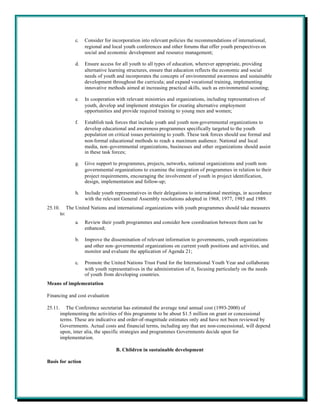 c.   Consider for incorporation into relevant policies the recommendations of international,
                        regional and local youth conferences and other forums that offer youth perspectives on
                        social and economic development and resource management;

                   d.   Ensure access for all youth to all types of education, wherever appropriate, providing
                        alternative learning structures, ensure that education reflects the economic and social
                        needs of youth and incorporates the concepts of environmental awareness and sustainable
                        development throughout the curricula; and expand vocational training, implementing
                        innovative methods aimed at increasing practical skills, such as environmental scouting;

                   e.   In cooperation with relevant ministries and organizations, including representatives of
                        youth, develop and implement strategies for creating alternative employment
                        opportunities and provide required training to young men and women;

                   f.   Establish task forces that include youth and youth non-governmental organizations to
                        develop educational and awareness programmes specifically targeted to the youth
                        population on critical issues pertaining to youth. These task forces should use formal and
                        non-formal educational methods to reach a maximum audience. National and local
                        media, non-governmental organizations, businesses and other organizations should assist
                        in these task forces;

                   g.   Give support to programmes, projects, networks, national organizations and youth non-
                        governmental organizations to examine the integration of programmes in relation to their
                        project requirements, encouraging the involvement of youth in project identification,
                        design, implementation and follow-up;

                   h.   Include youth representatives in their delegations to international meetings, in accordance
                        with the relevant General Assembly resolutions adopted in 1968, 1977, 1985 and 1989.
25.10.         The United Nations and international organizations with youth programmes should take measures
         to:
                   a.   Review their youth programmes and consider how coordination between them can be
                        enhanced;

                   b.   Improve the dissemination of relevant information to governments, youth organizations
                        and other non-governmental organizations on current youth positions and activities, and
                        monitor and evaluate the application of Agenda 21;

                   c.   Promote the United Nations Trust Fund for the International Youth Year and collaborate
                        with youth representatives in the administration of it, focusing particularly on the needs
                        of youth from developing countries.
Means of implementation

Financing and cost evaluation

25.11.      The Conference secretariat has estimated the average total annual cost (1993-2000) of
         implementing the activities of this programme to be about $1.5 million on grant or concessional
         terms. These are indicative and order-of-magnitude estimates only and have not been reviewed by
         Governments. Actual costs and financial terms, including any that are non-concessional, will depend
         upon, inter alia, the specific strategies and programmes Governments decide upon for
         implementation.

                                       B. Children in sustainable development

Basis for action
 