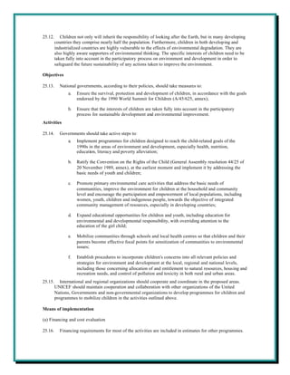 25.12.      Children not only will inherit the responsibility of looking after the Earth, but in many developing
         countries they comprise nearly half the population. Furthermore, children in both developing and
         industrialized countries are highly vulnerable to the effects of environmental degradation. They are
         also highly aware supporters of environmental thinking. The specific interests of children need to be
         taken fully into account in the participatory process on environment and development in order to
         safeguard the future sustainability of any actions taken to improve the environment.

Objectives

25.13.     National governments, according to their policies, should take measures to:
                a.   Ensure the survival, protection and development of children, in accordance with the goals
                     endorsed by the 1990 World Summit for Children (A/45/625, annex);

                b.   Ensure that the interests of children are taken fully into account in the participatory
                     process for sustainable development and environmental improvement.
Activities

25.14.     Governments should take active steps to:
                a.   Implement programmes for children designed to reach the child-related goals of the
                     1990s in the areas of environment and development, especially health, nutrition,
                     education, literacy and poverty alleviation;

                b.   Ratify the Convention on the Rights of the Child (General Assembly resolution 44/25 of
                     20 November 1989, annex), at the earliest moment and implement it by addressing the
                     basic needs of youth and children;

                c.   Promote primary environmental care activities that address the basic needs of
                     communities, improve the environment for children at the household and community
                     level and encourage the participation and empowerment of local populations, including
                     women, youth, children and indigenous people, towards the objective of integrated
                     community management of resources, especially in developing countries;

                d.   Expand educational opportunities for children and youth, including education for
                     environmental and developmental responsibility, with overriding attention to the
                     education of the girl child;

                e.   Mobilize communities through schools and local health centres so that children and their
                     parents become effective focal points for sensitization of communities to environmental
                     issues;

                f.   Establish procedures to incorporate children's concerns into all relevant policies and
                     strategies for environment and development at the local, regional and national levels,
                     including those concerning allocation of and entitlement to natural resources, housing and
                     recreation needs, and control of pollution and toxicity in both rural and urban areas.
25.15.      International and regional organizations should cooperate and coordinate in the proposed areas.
         UNICEF should maintain cooperation and collaboration with other organizations of the United
         Nations, Governments and non-governmental organizations to develop programmes for children and
         programmes to mobilize children in the activities outlined above.

Means of implementation

(a) Financing and cost evaluation

25.16.     Financing requirements for most of the activities are included in estimates for other programmes.
 
