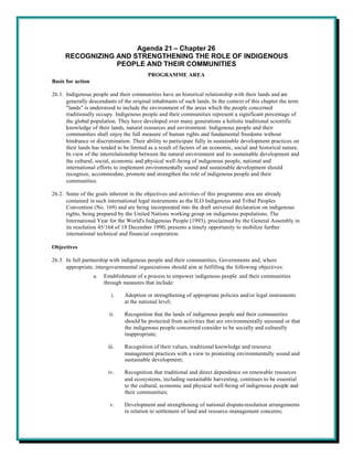 Agenda 21 – Chapter 26
      RECOGNIZING AND STRENGTHENING THE ROLE OF INDIGENOUS
                  PEOPLE AND THEIR COMMUNITIES
                                           PROGRAMME AREA
Basis for action

26.1. Indigenous people and their communities have an historical relationship with their lands and are
      generally descendants of the original inhabitants of such lands. In the context of this chapter the term
      "lands" is understood to include the environment of the areas which the people concerned
      traditionally occupy. Indigenous people and their communities represent a significant percentage of
      the global population. They have developed over many generations a holistic traditional scientific
      knowledge of their lands, natural resources and environment. Indigenous people and their
      communities shall enjoy the full measure of human rights and fundamental freedoms without
      hindrance or discrimination. Their ability to participate fully in sustainable development practices on
      their lands has tended to be limited as a result of factors of an economic, social and historical nature.
      In view of the interrelationship between the natural environment and its sustainable development and
      the cultural, social, economic and physical well-being of indigenous people, national and
      international efforts to implement environmentally sound and sustainable development should
      recognize, accommodate, promote and strengthen the role of indigenous people and their
      communities.

26.2. Some of the goals inherent in the objectives and activities of this programme area are already
      contained in such international legal instruments as the ILO Indigenous and Tribal Peoples
      Convention (No. 169) and are being incorporated into the draft universal declaration on indigenous
      rights, being prepared by the United Nations working group on indigenous populations. The
      International Year for the World's Indigenous People (1993), proclaimed by the General Assembly in
      its resolution 45/164 of 18 December 1990, presents a timely opportunity to mobilize further
      international technical and financial cooperation.

Objectives

26.3. In full partnership with indigenous people and their communities, Governments and, where
      appropriate, intergovernmental organizations should aim at fulfilling the following objectives:
                   a.   Establishment of a process to empower indigenous people and their communities
                        through measures that include:

                           i.   Adoption or strengthening of appropriate policies and/or legal instruments
                                at the national level;

                          ii.   Recognition that the lands of indigenous people and their communities
                                should be protected from activities that are environmentally unsound or that
                                the indigenous people concerned consider to be socially and culturally
                                inappropriate;

                         iii.   Recognition of their values, traditional knowledge and resource
                                management practices with a view to promoting environmentally sound and
                                sustainable development;

                         iv.    Recognition that traditional and direct dependence on renewable resources
                                and ecosystems, including sustainable harvesting, continues to be essential
                                to the cultural, economic and physical well-being of indigenous people and
                                their communities;

                          v.    Development and strengthening of national dispute-resolution arrangements
                                in relation to settlement of land and resource-management concerns;
 