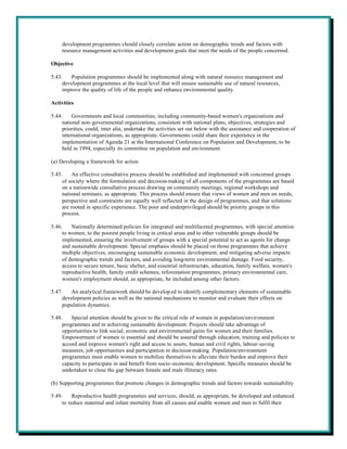 development programmes should closely correlate action on demographic trends and factors with
     resource management activities and development goals that meet the needs of the people concerned.

Objective

5.43.   Population programmes should be implemented along with natural resource management and
     development programmes at the local level that will ensure sustainable use of natural resources,
     improve the quality of life of the people and enhance environmental quality.

Activities

5.44.    Governments and local communities, including community-based women's organizations and
     national non-governmental organizations, consistent with national plans, objectives, strategies and
     priorities, could, inter alia, undertake the activities set out below with the assistance and cooperation of
     international organizations, as appropriate. Governments could share their experience in the
     implementation of Agenda 21 at the International Conference on Population and Development, to be
     held in 1994, especially its committee on population and environment.

(a) Developing a framework for action

5.45.     An effective consultative process should be established and implemented with concerned groups
     of society where the formulation and decision-making of all components of the programmes are based
     on a nationwide consultative process drawing on community meetings, regional workshops and
     national seminars, as appropriate. This process should ensure that views of women and men on needs,
     perspective and constraints are equally well reflected in the design of programmes, and that solutions
     are rooted in specific experience. The poor and underprivileged should be priority groups in this
     process.

5.46.    Nationally determined policies for integrated and multifaceted programmes, with special attention
     to women, to the poorest people living in critical areas and to other vulnerable groups should be
     implemented, ensuring the involvement of groups with a special potential to act as agents for change
     and sustainable development. Special emphasis should be placed on those programmes that achieve
     multiple objectives, encouraging sustainable economic development, and mitigating adverse impacts
     of demographic trends and factors, and avoiding long-term environmental damage. Food security,
     access to secure tenure, basic shelter, and essential infrastructure, education, family welfare, women's
     reproductive health, family credit schemes, reforestation programmes, primary environmental care,
     women's employment should, as appropriate, be included among other factors.

5.47.    An analytical framework should be develop ed to identify complementary elements of sustainable
     development policies as well as the national mechanisms to monitor and evaluate their effects on
     population dynamics.

5.48.    Special attention should be given to the critical role of women in population/environment
     programmes and in achieving sustainable development. Projects should take advantage of
     opportunities to link social, economic and environmental gains for women and their families.
     Empowerment of women is essential and should be assured through education, training and policies to
     accord and improve women's right and access to assets, human and civil rights, labour-saving
     measures, job opportunities and participation in decision-making. Population/environment
     programmes must enable women to mobilize themselves to alleviate their burden and improve their
     capacity to participate in and benefit from socio-economic development. Specific measures should be
     undertaken to close the gap between female and male illiteracy rates.

(b) Supporting programmes that promote changes in demographic trends and factors towards sustainability

5.49.     Reproductive health programmes and services, should, as appropriate, be developed and enhanced
     to reduce maternal and infant mortality from all causes and enable women and men to fulfil their
 