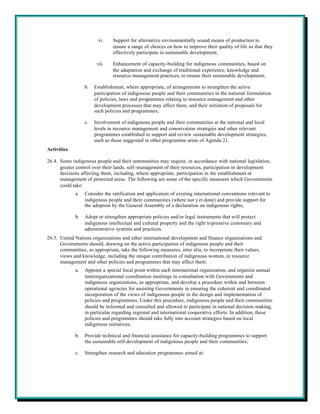 vi.    Support for alternative environmentally sound means of production to
                               ensure a range of choices on how to improve their quality of life so that they
                               effectively participate in sustainable development;

                        vii.   Enhancement of capacity-building for indigenous communities, based on
                               the adaptation and exchange of traditional experience, knowledge and
                               resource-management practices, to ensure their sustainable development;

                  b.   Establishment, where appropriate, of arrangements to strengthen the active
                       participation of indigenous people and their communities in the national formulation
                       of policies, laws and programmes relating to resource management and other
                       development processes that may affect them, and their initiation of proposals for
                       such policies and programmes;

                  c.   Involvement of indigenous people and their communities at the national and local
                       levels in resource management and conservation strategies and other relevant
                       programmes established to support and review sustainable development strategies,
                       such as those suggested in other programme areas of Agenda 21.
Activities

26.4. Some indigenous people and their communities may require, in accordance with national legislation,
      greater control over their lands, self-management of their resources, participation in development
      decisions affecting them, including, where appropriate, participation in the establishment or
      management of protected areas. The following are some of the specific measures which Governments
      could take:
             a.   Consider the ratification and application of existing international conventions relevant to
                  indigenous people and their communities (where not y et done) and provide support for
                  the adoption by the General Assembly of a declaration on indigenous rights;

             b.   Adopt or strengthen appropriate policies and/or legal instruments that will protect
                  indigenous intellectual and cultural property and the right to preserve customary and
                  administrative systems and practices.
26.5. United Nations organizations and other international development and finance organizations and
      Governments should, drawing on the active participation of indigenous people and their
      communities, as appropriate, take the following measures, inter alia, to incorporate their values,
      views and knowledge, including the unique contribution of indigenous women, in resource
      management and other policies and programmes that may affect them:
             a.   Appoint a special focal point within each international organization, and organize annual
                  interorganizational coordination meetings in consultation with Governments and
                  indigenous organizations, as appropriate, and develop a procedure within and between
                  operational agencies for assisting Governments in ensuring the coherent and coordinated
                  incorporation of the views of indigenous people in the design and implementation of
                  policies and programmes. Under this procedure, indigenous people and their communities
                  should be informed and consulted and allowed to participate in national decision-making,
                  in particular regarding regional and international cooperative efforts. In addition, these
                  policies and programmes should take fully into account strategies based on local
                  indigenous initiatives;

             b.   Provide technical and financial assistance for capacity-building programmes to support
                  the sustainable self-development of indigenous people and their communities;

             c.   Strengthen research and education programmes aimed at:
 