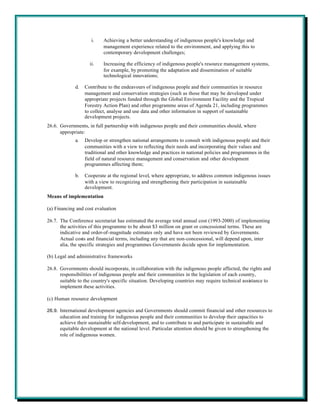 i.    Achieving a better understanding of indigenous people's knowledge and
                           management experience related to the environment, and applying this to
                           contemporary development challenges;

                    ii.    Increasing the efficiency of indigenous people's resource management systems,
                           for example, by promoting the adaptation and dissemination of suitable
                           technological innovations;

             d.   Contribute to the endeavours of indigenous people and their communities in resource
                  management and conservation strategies (such as those that may be developed under
                  appropriate projects funded through the Global Environment Facility and the Tropical
                  Forestry Action Plan) and other programme areas of Agenda 21, including programmes
                  to collect, analyse and use data and other information in support of sustainable
                  development projects.
26.6. Governments, in full partnership with indigenous people and their communities should, where
      appropriate:
             a.   Develop or strengthen national arrangements to consult with indigenous people and their
                  communities with a view to reflecting their needs and incorporating their values and
                  traditional and other knowledge and practices in national policies and programmes in the
                  field of natural resource management and conservation and other development
                  programmes affecting them;

             b.   Cooperate at the regional level, where appropriate, to address common indigenous issues
                  with a view to recognizing and strengthening their participation in sustainable
                  development.
Means of implementation

(a) Financing and cost evaluation

26.7. The Conference secretariat has estimated the average total annual cost (1993-2000) of implementing
      the activities of this programme to be about $3 million on grant or concessional terms. These are
      indicative and order-of-magnitude estimates only and have not been reviewed by Governments.
      Actual costs and financial terms, including any that are non-concessional, will depend upon, inter
      alia, the specific strategies and programmes Governments decide upon for implementation.

(b) Legal and administrative frameworks

26.8. Governments should incorporate, in collaboration with the indigenous people affected, the rights and
      responsibilities of indigenous people and their communities in the legislation of each country,
      suitable to the country's specific situation. Developing countries may require technical assistance to
      implement these activities.

(c) Human resource development

26.9. International development agencies and Governments should commit financial and other resources to
      education and training for indigenous people and their communities to develop their capacities to
      achieve their sustainable self-development, and to contribute to and participate in sustainable and
      equitable development at the national level. Particular attention should be given to strengthening the
      role of indigenous women.
 