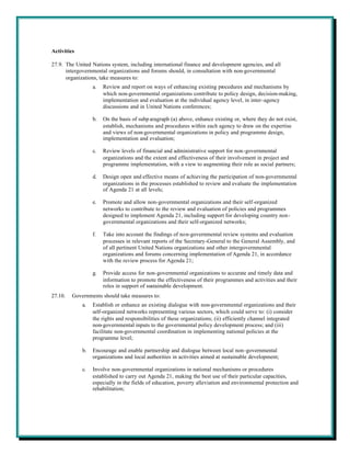 Activities

27.9. The United Nations system, including international finance and development agencies, and all
      intergovernmental organizations and forums should, in consultation with non-governmental
      organizations, take measures to:
                  a.   Review and report on ways of enhancing existing procedures and mechanisms by
                       which non-governmental organizations contribute to policy design, decision-making,
                       implementation and evaluation at the individual agency level, in inter-agency
                       discussions and in United Nations conferences;

                  b.   On the basis of subp aragraph (a) above, enhance existing or, where they do not exist,
                       establish, mechanisms and procedures within each agency to draw on the expertise
                       and views of non-governmental organizations in policy and programme design,
                       implementation and evaluation;

                  c.   Review levels of financial and administrative support for non-governmental
                       organizations and the extent and effectiveness of their involvement in project and
                       programme implementation, with a view to augmenting their role as social partners;

                  d.   Design open and effective means of achieving the participation of non-governmental
                       organizations in the processes established to review and evaluate the implementation
                       of Agenda 21 at all levels;

                  e.   Promote and allow non-governmental organizations and their self-organized
                       networks to contribute to the review and evaluation of policies and programmes
                       designed to implement Agenda 21, including support for developing country non-
                       governmental organizations and their self-organized networks;

                  f.   Take into account the findings of non-governmental review systems and evaluation
                       processes in relevant reports of the Secretary-General to the General Assembly, and
                       of all pertinent United Nations organizations and other intergovernmental
                       organizations and forums concerning implementation of Agenda 21, in accordance
                       with the review process for Agenda 21;

                  g.   Provide access for non-governmental organizations to accurate and timely data and
                       information to promote the effectiveness of their programmes and activities and their
                       roles in support of sustainable development.
27.10.   Governments should take measures to:
             a.   Establish or enhance an existing dialogue with non-governmental organizations and their
                  self-organized networks representing various sectors, which could serve to: (i) consider
                  the rights and responsibilities of these organizations; (ii) efficiently channel integrated
                  non-governmental inputs to the governmental policy development process; and (iii)
                  facilitate non-governmental coordination in implementing national policies at the
                  programme level;

             b.   Encourage and enable partnership and dialogue between local non-governmental
                  organizations and local authorities in activities aimed at sustainable development;

             c.   Involve non-governmental organizations in national mechanisms or procedures
                  established to carry out Agenda 21, making the best use of their particular capacities,
                  especially in the fields of education, poverty alleviation and environmental protection and
                  rehabilitation;
 