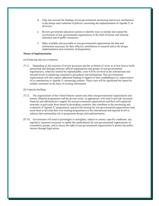 d.   Take into account the findings of non-governmental monitoring and review mechanisms
                     in the design and evaluation of policies concerning the implementation of Agenda 21 at
                     all levels;

                e.   Review government education systems to identify ways to include and expand the
                     involvement of non-governmental organizations in the field of formal and informal
                     education and of public awareness;

                f.   Make available and accessible to non-governmental organizations the data and
                     information necessary for their effective contribution to research and to the design,
                     implementation and evaluation of programmes.
Means of implementation

(a) Financing and cost evaluation

27.11.      Depending on the outcome of review processes and the evolution of views as to how best to build
         partnership and dialogue between official organizations and groups of non-governmental
         organizations, relatively limited but unpredictable, costs will be involved at the international and
         national levels in enhancing consultative procedures and mechanisms. Non-governmental
         organizations will also require additional funding in support of their establishment of, improvement
         of or contributions to Agenda 21 monitoring systems. These costs will be significant but cannot be
         reliably estimated on the basis of existing information.

(b) Capacity-building

27.12.      The organizations of the United Nations system and other intergovernmental organizations and
         forums, bilateral programmes and the private sector, as appropriate, will need to provide increased
         financial and administrative support for non-governmental organizations and their self-organized
         networks, in part icular those based in developing countries, that contribute to the monitoring and
         evaluation of Agenda 21 programmes, and provide training for non-governmental organizations (and
         assist them to develop their own training programmes) at the international and regional levels to
         enhance their partnership role in programme design and implementation.

27.13.      Governments will need to promulgate or strengthen, subject to country-specific conditions, any
         legislative measures necessary to enable the establishment by non-governmental organizations of
         consultative groups, and to ensure the right of non-governmental organizations to protect the public
         interest through legal action.
 