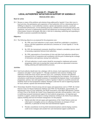 Agenda 21 – Chapter 28
       LOCAL AUTHORITIES' INITIATIVES IN SUPPORT OF AGENDA 21
                                          PROGRAMME AREA
Basis for action

28.1. Because so many of the problems and solutions being addressed by Agenda 21 have their roots in
      local activities, the participation and cooperation of local authorities will be a determining factor in
      fulfilling its objectives. Local authorities construct, operate and maintain economic, social and
      environmental infrastructure, oversee planning processes, establish local environmental policies and
      regulations, and assist in implementing national and subnational environmental policies. As the level
      of governance closest to the people, they play a vital role in educating, mobilizing and responding to
      the public to promote sustainable development.

Objectives

28.2. The following objectives are proposed for this programme area:
             a.    By 1996, most local authorities in each country should have undertaken a consultative
                   process with their populations and achieved a consensus on "a local Agenda 21" for the
                   community;

             b.    By 1993, the international community should have initiated a consultative process aimed
                   at increasing cooperation between local authorities;

             c.    By 1994, representatives of associations of cities and other local authorities should have
                   increased levels of cooperation and coordination with the goal of enhancing the exchange
                   of information and experience among local authorities;

             d.    All local authorities in each country should be encouraged to implement and monitor
                   programmes which aim at ensuring that women and youth are represented in decision-
                   making, planning and implementation processes.
Activities

28.3. Each local authority should enter into a dialogue with its citizens, local organizations and private
      enterprises and adopt "a local Agenda 21". Through consultation and consensus-building, local
      authorities would learn from citizens and from local, civic, community, business and industrial
      organizations and acquire the information needed for formulating the best strategies. The process of
      consultation would increase household awareness of sustainable development issues. Local authority
      programmes, policies, laws and regulations to achieve Agenda 21 objectives would be assessed and
      modified, based on local programmes adopted. Strategies could also be used in supporting proposals
      for local, national, regional and international funding.

28.4. Partnerships should be fostered among relevant organs and organizations such as UNDP, the United
      Nations Centre for Human Settlements (Habitat) and UNEP, the World Bank, regional banks, the
      International Union of Local Authorities, the World Association of the Major Metropolises, Summit
      of Great Cities of the World, the United Towns Organization and other relevant partners, with a view
      to mobilizing increased international support for local authority programmes. An important goal
      would be to support, extend and improve existing institutions working in the field of local authority
      capacity-building and local environment management. For this purpose:
             a.    Habitat and other relevant organs and organizations of the United Nations system are
                   called upon to strengthen services in collecting information on strategies of local
                   authorities, in particular for those that need international support;

             b.    Periodic consultations involving both international partners and developing countries
                   could review strategies and consider how such international support could best be
 