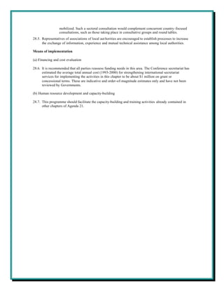 mobilized. Such a sectoral consultation would complement concurrent country-focused
                  consultations, such as those taking place in consultative groups and round tables.
28.5. Representatives of associations of local aut horities are encouraged to establish processes to increase
      the exchange of information, experience and mutual technical assistance among local authorities.

Means of implementation

(a) Financing and cost evaluation

28.6. It is recommended that all parties reassess funding needs in this area. The Conference secretariat has
      estimated the average total annual cost (1993-2000) for strengthening international secretariat
      services for implementing the activities in this chapter to be about $1 million on grant or
      concessional terms. These are indicative and order-of-magnitude estimates only and have not been
      reviewed by Governments.

(b) Human resource development and capacity-building

28.7. This programme should facilitate the capacity-building and training activities already contained in
      other chapters of Agenda 21.
 