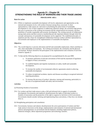 Agenda 21 – Chapter 29
 STRENGTHENING THE ROLE OF WORKERS AND THEIR TRADE UNIONS
                                           PROGRAMME AREA
Basis for action

29.1. Efforts to implement sustainable development will involve adjustments and opportunities at the
      national and enterprise levels, with workers foremost among those concerned. As their
      representatives, trade unions are vital actors in facilitating the achievement of sustainable
      development in view of their experience in addressing industrial change, the extremely high priority
      they give to protection of the working environment and the related natural environment, and their
      promotion of socially responsible and economic development. The existing network of collaboration
      among trade unions and their extensive membership provide important channels through which the
      concepts and practices of sustainable development can be supported. The established principles of
      tripartism provide a basis for strengthened collaboration between workers and their representatives,
      Governments and employers in the implementation of sustainable development.

Objectives

29.2. The overall objective is poverty alleviation and full and sustainable employment, which contribute to
      safe, clean and healthy environments - the working environment, the community and the physical
      environment. Workers should be full participants in the implementation and evaluation of activities
      related to Agenda 21.

29.3. To that end the following objectives are proposed for accomplishment by the year 2000:
             a.    To promote ratification of relevant conventions of ILO and the enactment of legislation
                   in support of those conventions;

             b.    To establish bipartite and tripartite mechanisms on safety, health and sustainable
                   development;

             c.    To increase the number of environmental collective agreements aimed at achieving
                   sustainable development;

             d.    To reduce occupational accidents, injuries and diseases according to recognized statistical
                   reporting procedures;

             e.    To increase the provision of workers' education, training and retraining, particularly in
                   the area of occupational health and safety and environment.
Activities

(a) Promoting freedom of association

29.4. For workers and their trade unions to play a full and informed role in support of sustainable
      development, Governments and employers should promote the rights of individual workers to
      freedom of association and the protection of the right to organize as laid down in ILO conventions.
      Governments should consider ratifying and implementing those conventions, if they have not already
      done so.

(b) Strengthening participation and consultation

29.5. Governments, business and industry should promote the active participation of workers and their
      trade unions in decisions on the design, implementation and evaluation of national and international
      policies and programmes on environment and development, including employment policies,
      industrial strategies, labour adjustment programmes and technology transfers.
 