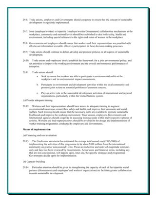 29.6. Trade unions, employers and Governments should cooperate to ensure that the concept of sustainable
      development is equitably implemented.


29.7. Joint (employer/worker) or tripartite (employer/worker/Government) collaborative mechanisms at the
      workplace, community and national levels should be established to deal with safety, health and
      environment, including special reference to the rights and status of women in the workplace.

29.8. Governments and employers should ensure that workers and their representatives are provided with
      all relevant information to enable effective participation in these decision-making processes.

29.9. Trade unions should continue to define, develop and promote policies on all aspects of sustainable
      development.

29.10.      Trade unions and employers should establish the framework for a joint environmental policy, and
         set priorities to improve the working environment and the overall environmental performance of
         enterprise.

29.11.     Trade unions should:
                a.   Seek to ensure that workers are able to participate in environmental audits at the
                     workplace and in environmental impact assessments;

                b.   Participate in environment and development activities within the local community and
                     promote joint action on potential problems of common concern;

                c.   Play an active role in the sustainable development activities of international and regional
                     organizations, particularly within the United Nations system.
(c) Provide adequate training

29.12.      Workers and their representatives should have access to adequate training to augment
         environmental awareness, ensure their safety and health, and improve their economic and social
         welfare. Such training should ensure that the necessary skills are available to promote sustainable
         livelihoods and improve the working environment. Trade unions, employers, Governments and
         international agencies should cooperate in assessing training needs within their respective spheres of
         activity. Workers and their representatives should be involved in the design and implementation of
         worker training programmes conducted by employers and Governments.

Means of implementation

(a) Financing and cost evaluation

29.13.      The Conference secretariat has estimated the average total annual cost (1993-2000) of
         implementing the activities of this programme to be about $300 million from the international
         community on grant or concessional t erms. These are indicative and order-of-magnitude estimates
         only and have not been reviewed by Governments. Actual costs and financial terms, including any
         that are non-concessional, will depend upon, inter alia, the specific strategies and programmes
         Governments decide upon for implementation.

(b) Capacity-building

29.14.      Particular attention should be given to strengthening the capacity of each of the tripartite social
         partners (Governments and employers' and workers' organizations) to facilitate greater collaboration
         towards sustainable development.
 